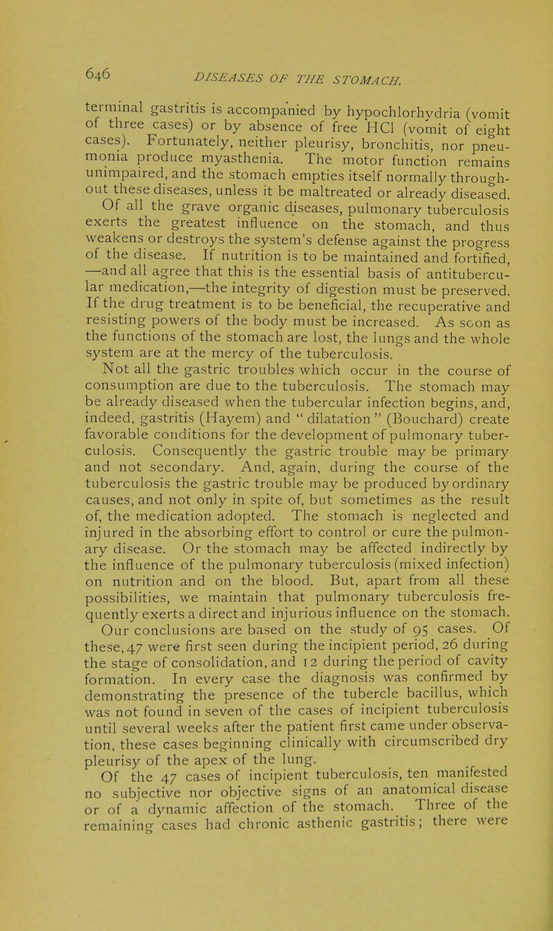 terminal gastritis is accompanied by hypochlorhvdria (vomit of three cases) or by absence of free HCl (vomit of ei^xht cases). Fortunately, neither pleurisy, bronchitis, nor pneu- monia produce myasthenia. The motor function remains unimpaired, and the stomach empties itself normally through- out these diseases, unless it be maltreated or already diseased. Of all the grave organic diseases, pulmonary tuberculosis exerts the greatest influence on the stomach, and thus weakens or destroys the system's defense against the progress of the disease. If nutrition is to be maintained and fortified, —and all agree that this is the essential basis of antitubercu- lar medication,—the integrity of digestion must be preserved. If the drug treatment is to be beneficial, the recuperative and resisting powers of the body must be increased. As scon as the functions of the stomach are lost, the lungs and the whole system are at the mercy of the tuberculosis. Not all the gastric troubles which occur in the course of consumption are due to the tuberculosis. The stomach may be already diseased when the tubercular infection begins, and, indeed, gastritis (Hayem) and  dilatation  (Bouchard) create favorable conditions for the development of pulmonary tuber- culosis. Consequently the gastric trouble may be primary and not secondary. And, again, during the course of the tuberculosis the gastric trouble may be produced by ordinary causes, and not only in spite of, but sometimes as the result of, the medication adopted. The stomach is neglected and injured in the absorbing effort to control or cure the pulmon- ary disease. Or the stomach may be affected indirectly by the influence of the pulmonary tuberculosis (mixed infection) on nutrition and on the blood. But, apart from all these possibilities, we maintain that pulmonary tuberculosis fre- quently exerts a direct and injurious influence on the stomach. Our conclusions are based on the study of 95 cases. Of these,47 were first seen during the incipient period, 26 during the stage of consolidation, and 12 during the period of cavity formation. In every case the diagnosis was confirmed by demonstrating the presence of the tubercle bacillus, which was not found in seven of the cases of incipient tuberculosis until several weeks after the patient first came under observa- tion, these cases beginning clinically with circumscribed dry pleurisy of the apex of the lung. Of the 47 cases of incipient tuberculosis, ten manifested no subjective nor objective signs of an anatomical disease or of a dynamic affection of the stomach. Three of the remaining cases had chronic asthenic gastritis; there were