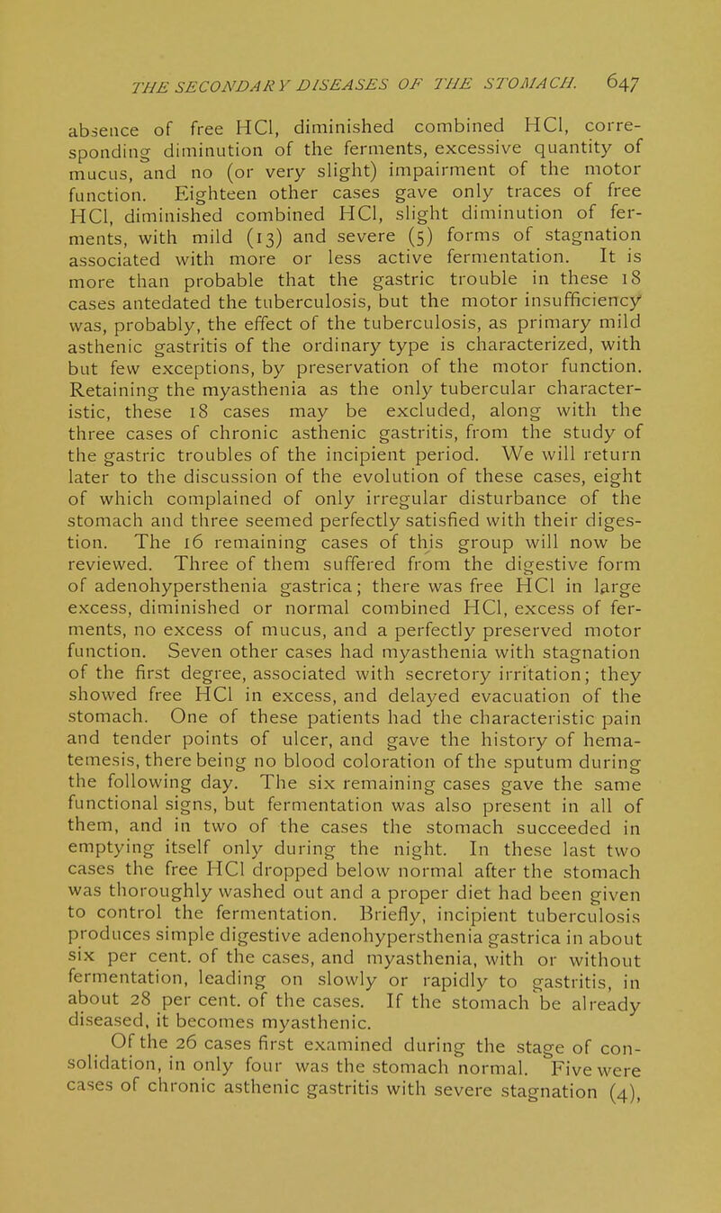 I THE SECONDARY DISEASES OF THE STOMACH. 647 j absence of free HQ, diminished combined HCl, corre- sponding diminution of the ferments, excessive quantity of | mucus, and no (or very slight) impairment of the motor 1 function. Eighteen other cases gave only traces of free HCl, diminished combined HCl, slight diminution of fer- ' ments, with mild (13) and severe (5) forms of stagnation associated with more or less active fermentation. It is | more than probable that the gastric trouble in these 18 j cases antedated the tuberculosis, but the motor insufficiency ; was, probably, the effect of the tuberculosis, as primary mild 1 asthenic gastritis of the ordinary type is characterized, with j but few exceptions, by preservation of the motor function. \ Retaining the myasthenia as the only tubercular character- ' istic, these 18 cases may be excluded, along with the three cases of chronic asthenic gastritis, from the study of the gastric troubles of the incipient period. We will return later to the discussion of the evolution of these cases, eight | of which complained of only irregular disturbance of the stomach and three seemed perfectly satisfied with their diges- tion. The i6 remaining cases of this group will now be ■ reviewed. Three of them suffered from the digestive form j of adenohypersthenia gastrica; there was free HCl in large | excess, diminished or normal combined HCl, excess of fer- 1 ments, no excess of mucus, and a perfectly preserved motor j function. Seven other cases had myasthenia with stagnation ! of the first degree, associated with secretory irritation; they | showed free HCl in excess, and delayed evacuation of the ' stomach. One of these patients had the characteristic pain ! and tender points of ulcer, and gave the history of hema- i temesis, there being no blood coloration of the sputum during | the following day. The six remaining cases gave the same ' functional signs, but fermentation was also present in all of them, and in two of the cases the stomach succeeded in ] emptying itself only during the night. In these last two I cases the free HCl dropped below normal after the stomach I was thoroughly washed out and a proper diet had been given : to control the fermentation. Briefly, incipient tuberculosis I produces simple digestive adenohypersthenia gastrica in about i six per cent, of the cases, and myasthenia, with or without j fermentation, leading on slowly or rapidly to gastritis, in i about 28 per cent, of the cases. If the stomachbe already ; diseased, it becomes myasthenic. \ Of the 26 cases first examined during the stage of con- i solidation, in only four was the stomach normal. Five were cases of chronic asthenic gastritis with severe stagnation (4), ! I I