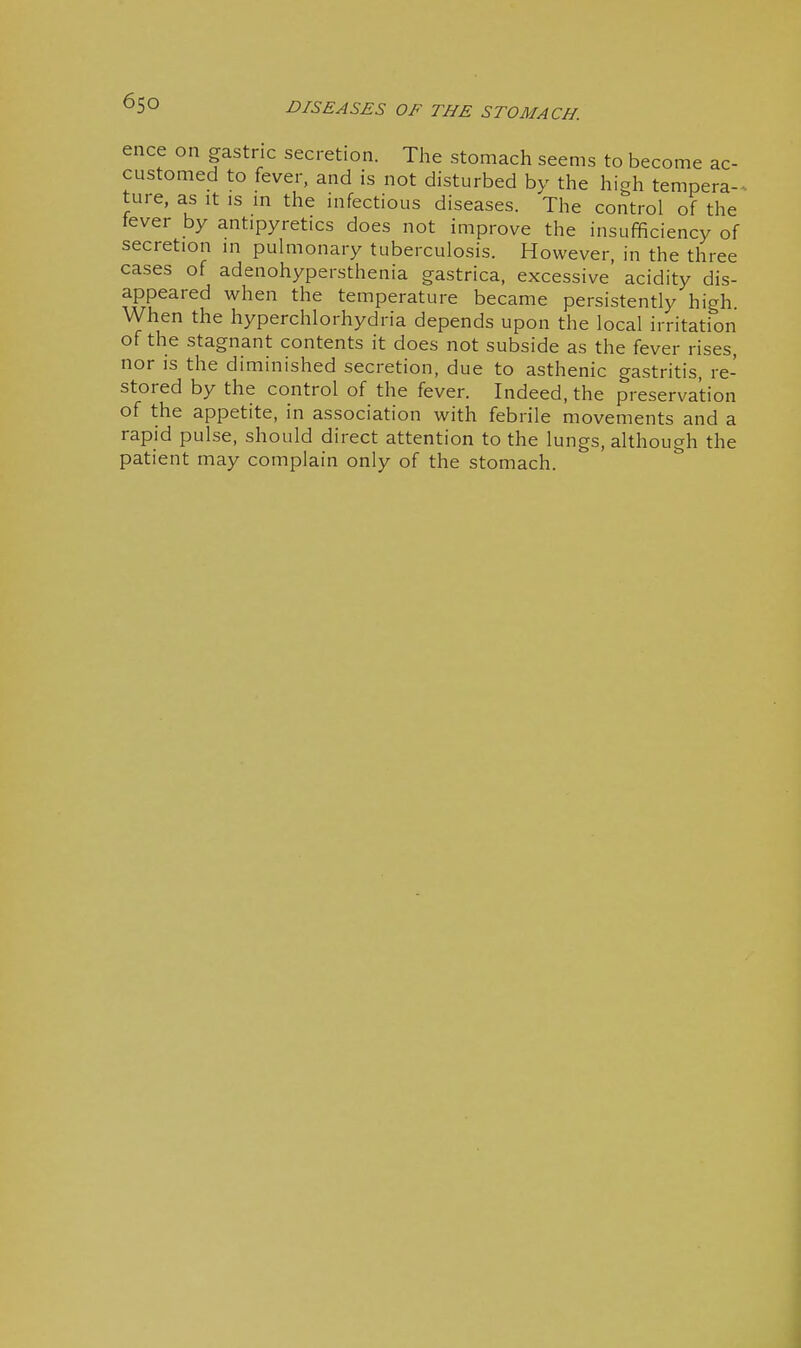 ence on gastric secretion. The stomach seems to become ac- customed to fever, and is not disturbed by the high tempera-^, ture, as it is in the infectious diseases. The control of the tever by antipyretics does not improve the insufficiency of secretion in pulmonary tuberculosis. However, in the three cases of adenohypersthenia gastrica, excessive acidity dis- appeared when the temperature became persistently high When the hyperchlorhydria depends upon the local irritation of the stagnant contents it does not subside as the fever rises, nor is the diminished secretion, due to asthenic gastritis, re- stored by the control of the fever. Indeed, the preservation of the appetite, in association with febrile movements and a rapid pulse, should direct attention to the lungs, although the patient may complain only of the stomach.