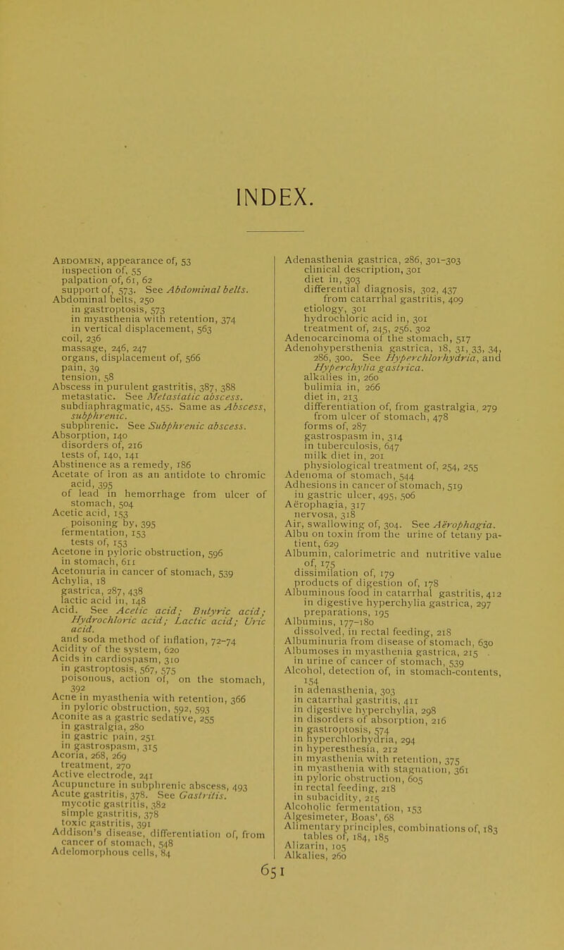 INDEX. Abdomen, appearance of, 53 inspection of, 55 palpation of, 61, 62 support of, 573. Abdominal belts. Abdominal belts, 250 in gastroplosis, 573 in myasthenia with retention, 374 in vertical displacement, 563 coil, 236 massage, 246, 247 organs, displacement of, 566 pain, 39 tension, 58 Abscess in purulent gastritis, 387, 388 metastatic. See Metastatic abscess. subdiaphragmatic, 455. Same as Abscess, subphrenic. subphrenic. See Stibphretiic abscess. Absorption, 140 disorders of, 216 tests of, 140, 141 Abstinence as a remedy, 186 Acetate of iron as an antidote to chromic acid, 395 of lead in hemorrhage from ulcer of stomach, 504 Acetic acid, 153 poisoning by, 395 fermentation, 153 tests of, 153 Acetone in pyloric obstruction, 596 in stomach, 611 Acetonuria in cancer of stomach, 539 Achylia, 18 gastrica, 287, 438 lactic acid in, 148 Acid. See Acetic acid; Butyric acid; Hydrochloric acid; Lactic acid; Uric acid. and soda method of inflation, 72-74 Acidity of the system, 620 Acids in cardiospasm, 310 in gastroptosis, 567, 575 poisonous, action of, on the stomach, 392 Acne in myasthenia with retention, 366 in pyloric obstruction, 592, 593 Aconite as a gastric sedative, 255 in gastralgia, 280 in gastric pain, 251 in gastrospasm, 315 Acoria, 268, 269 treatment, 270 Active electrode, 24: Acupuncture in subphrenic abscess, 493 Acute gastritis, 378. See Gastritis. mycotic gastritis, 382 simple gastritis, 378 toxic gastritis, 391 Addison's disease, difTerentiation of, from cancer of stomach, 548 Adelomorphous cells, 84 65 Adenasthenia gastrica, 286, 301-303 clinical description, 301 diet in, 303 differential diagnosis, 302, 437 from catarrhal gastritis, 409 etiology, 301 hydrochloric acid in, 301 treatment of, 245, 256, 302 Adenocarcinoma of the stomach, 517 Adenohypersthenia gastrica, 18, 31, 33, 34, 286, 300. See Hyperclilorhydria, and Hyperchylia gastrica. alkalies in, 260 bulimia in, 266 diet in, 213 difTerentiation of, from gastralgia, 279 from ulcer of stomach, 478 forms of, 287 gastrospasm in, 314 in tuberculosis, 647 milk diet in, 2oi physiological treatment of, 254, 255 Adenoma of stomach, 544 Adhesions in cancer of stomacli, 519 in gastric ulcer, 495, 506 Aerophagia, 317 nervosa, 318 Air, swallowing of, 304. See Aerophagia. Albu on toxin from the urine of tetany pa- tient, 629 Albumin, calorimetric and nutritive value dissimilation of, 179 products of digestion of, 17S Albuminous food in catarrhal gastritis, 412 in digestive hyperchylia gastrica, 297 preparations, 195 Albimiins, 177-180 dissolved, in rectal feeding, 21S Albuminuria from disease of stomach, 630 Albumoses in myasthenia gastrica, 215 . in urine of cancer of stomach, 539 Alcohol, detection of, in stomach-contents, in adenasthenia, 303 in catarrhal gastritfs, 411 in digestive hyperchylia, 298 in disorders of absorption, 216 in gastroptosis, 574 in hyperchlorhydria, 294 in hyperesthesia, 212 in myasthenia with retention, 375 in myasthenia with stagnation, 361 in pyloric olistruction, (505 in rectal feeding, 218 in subacid ity, 215 Alcoholic fermentation, i^;-! Algesimeter, Boas', 68 Alimentary principles, combinations of 183 tables of, 184, 185 Alizarin, 105 Alkalies, 260