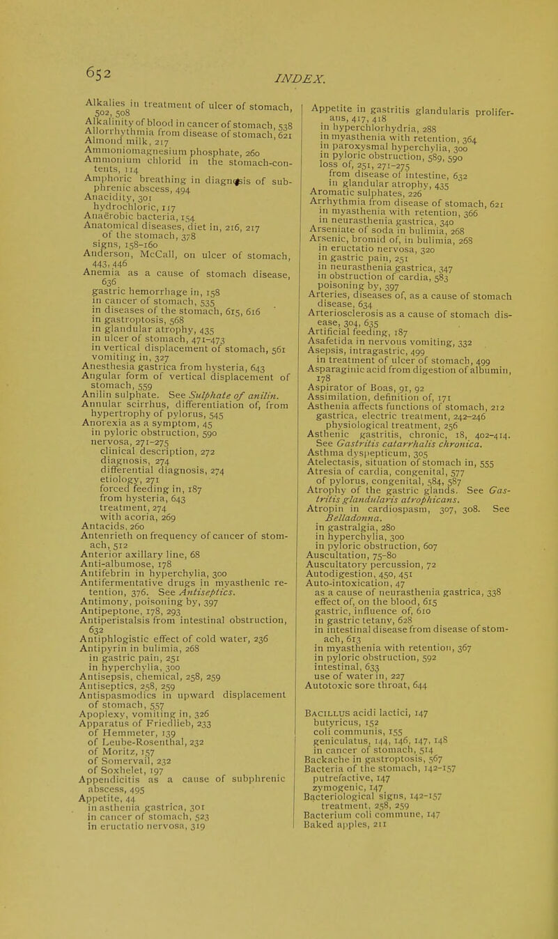 INDEX. Alkalies in treatment of ulcer of stomach 502, 508 ' Alkaliiiityofbloocl in cancer of stomach, ^^8 A lorrhythmia from disease of stomach 621 Almond milk, 217 AmmoniomaKnesium phosphate, 260 Ammonium chlorid in the stomach-con- tents, 114 Amphoric breathing in diagn(*is of sub- phrenic abscess, 494 Anacidity, 301 hydrochloric, 117 Anaerobic bacteria, 154 Anatomical diseases, diet in, 216, 217 ot the stomach, 378 signs, 158-160 Anderson, McCall, on ulcer of stomach, 443, 446 Anemia as a cause of stomach disease, 636 gastric hemorrhage in, 158 in cancer of stomach, 535 in diseases of the stomach, 615, 616 in gastroptosis, 568 in glandular atrophy, 435 in ulcer of stomach,'471-473 in vertical displacement of stomach, 561 vomiting in, 327 Anesthesia gastrica from hysteria, 643 Angular form of vertical displacement of stomach, 559 Anilin sulphate. See Sulphate of anilin. Annular scirrhus, differentiation of, from hypertrophy of pylorus, 545 Anorexia as a symptom, 45 in pyloric obstruction, 590 nervosa, 271-275 clinical description, 272 diagnosis, 274 differential diagnosis, 274 etiology, 271 forced feeding in, 187 from hysteria, 643 treatment, 274 with acoria, 269 Antacids, 260 Antenrieth on frequency of cancer of stom- ach, 512 Anterior axillary line, 68 Anti-albumose, 178 Antifebrin in hyperchylia, 300 Antifermentative drugs in myasthenic re- tention, 376. See Antiseptics. Antimony, poisoning by, 397 Antipeptone, 178, 293 Antiperistalsis from intestinal obstruction, 632 Antiphlogistic effect of cold water, 236 Antipyrin in bulimia, 268 in gastric pain, 251 in hyperchylia, 300 Antisepsis, chemical, 258, 259 Antiseptics, 258, 259 Antispasmodics in upward displacement of stomach, 557 Apoplexy, vomiting in, 326 Apparatus of Friedlieb, 233 of Hemmeter, 139 of Leube-Rosenthal, 232 of Moritz, 157 of Somervail, 232 of Soxhelet, 197 Appendicitis as a cause of subphrenic abscess, 495 Appetite, 44 in asthenia gastrica, 3or in cancer of stomach, 523 in eructatio nervosa, 319 Appetite in gastritis glandularis prolifer- ans, 417, 418 in hyperchlorhydria, 288 in myasthenia with retention, 364 in paroxysmal hyperchylia, 300 in pyloric obstruction, 5S9, 590 loss of, 251, 271-275 from disease of intestine, 632 in glandular atrophy, 435 Aromatic sulphates, 226 Arrhythmia from disease of stomach, 621 in myasthenia with retention, 366 in neurasthenia gastrica, 340 Arseniate of soda in bulimia, 268 Arsenic, bromid of, in bulimia, 26S in eructatio nervosa, 320 in gastric pain, 251 in neurasthenia gastrica, 347 in obstruction of cardia, 583 poisoning by, 397 Arteries, diseases of, as a cause of stomach disease, 634 Arteriosclerosis as a cause of stomach dis- ease, 304, 635 Artificial feeding, 187 Asafetida in nervous vomiting, 332 Asepsis, intragastric, 499 in treatment of ulcer of stomach, 499 Asparaginic acid from digestion of albumin, 178 Aspirator of Boas, 91, 92 Assimilation, definition of, 171 Asthenia affects functions of stomach, 212 gastrica, electric treaimeiit, 242-246 physiological treatment, 256 Asthenic gastritis, chronic, 18, 402-414. See Gastritis catarrhalis chronica. Asthma dyspepticum, 305 Atelectasis, situation of stomach in, 555 Atresia of cardia, congenital, 577 of pylorus, congenital, 584, 587 Atrophy of the gastric glands. See Gas- tritis glandularis atrophicans. Atropin in cardiospasm, 307, 308. See Belladonna. in gastralgia, 280 in Iiyperchylia, 300 in pyloric obstruction, 607 Auscultation, 75-80 Auscultatory percussion, 72 Autodigestion, 450, 451 Auto-intoxication, 47 as a cause of neurasthenia gastrica, 338 effect of, on the blood, 615 gastric, influence of, 610 in gastric tetany, 628 in intestinal disease from disease of stom- ach, 613 in myasthenia with retention, 367 in pyloric obstruction, 592 intestinal, 633 use of water in, 227 Autotoxic sore throat, 644 Bacillus acidi lactici, 147 butyricus, 152 coli communis, 155 geiiiculatus, 144, 146, 147, 14S in cancer of stomach, 514 Backache in gastroptosis, 567 Bacteria of the stomach, 142-157 putrefactive, 147 zymogenic, 147 Bacteriological signs, 142-157 treatment, 258, 259 Bacterium coli commune, 147 Baked apples, 211