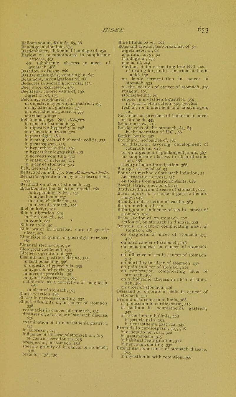 Balloon sound, Kuhii's, 65, 66 Bandage, abdominal, 250 Bardenhauer, abdominal bandage of, 250 Barlow on pneumoUiorax in subphrenic abscess, 493 on subphrenic abscess in ulcer of stomach, 488 Basedow's disease, 266 Basilar nieningilis, vomiting in, 641 Beaumont, investigations of, 188 Bedsores in anorexia nervosa, 273 Beef juice, expressed, 196 Beefsteak, caloric value of, 196 digestion of, 193 Belching, esophageal, 317 in digestive hyperchylia gastrica, 295 in myasthenia gastrica, 350 in neurasthenia gastrica, 339 nervous, 316-321 Belladoinia, 252. See Atropiti. in cancer of stomach, 551 in digestive hyperchylia, 298 in eructatio nervosa, 320 in gastralgia, 280 in gastroptosis with chronic colitis, 575 in gastrospasm, 315 in hyperchlorhydria, 294 in hypersthenic gastritis, 428 in nervous vomiting, 332 in spasm of pylorus, 313 in ulcer of stomach, 503 Belt, Gl^nard's, 250 Belts, abdominal, 250. See Abdominal belts. Bernay's operation in pyloric obstruction, 608 Berthold on ulcer of stomach, 443 Bicarbonate of soda as an antacid, 260 in hyperchlorhydria, 294 in myasthenia, 257 in stomach inflation, 72 in ulcer of stomach, 502 Biel on kefyr, 202 Bile in digestion, 614 in the stomach, 160 in vomit, 601 * Biliary colic, 40 Bilin water in Carlsbad cure of gastric ulcer, 507 Bimuriate of quinin in gastralgia nervosa, 281 Binaural stethoscope, 72 Biological coefficient, 173 Birchei', operation of, 377 Bismuth as a gastric sedative, 255 in acid poisoning, 396 in digestive hyperchylia, 298 in hyperchlorhydria, 295 in mycotic gastritis, 3S6 in pyloric obstruction, 607 subnitrate as a corrective of magnesia, 260 in ulcer of stomach, 503 Biuret reaction, 289 Blister in nervous vomiting, 332 Blood, alkalinity of, in cancer of stomach, 538 corpuscles in cancer of stomach, ,S37 diseases of, as a cause of stomach disease, 636 examination of, in neurasthenia gastrica, ,342 in anorexia, 273 influence of disease of stomach on, 615 of gastric secretion on, 615 presence of, in stomach, 158 specific gravity of, in cancer of stomach, 536 tests for, 158, 159 Blue litmus paper, 101 Boas and Ewald, test-breakfast of, 95 algesimeter of, 68 aspirator of, 91, 92 bandage of, 250 enema of, 219 method of, for estimating free HCl, 106 of testing for, and estimation of, lactic acid, 152 on lactic fermentation in cancer of stomach, 535 on the location of cancer of stomach, 520 reagent, 103 stomach-tube, 64 supper in myasthenia gastrica, 354 in pyloric obstruction, 595,596,604 test of, for labferment and labzyniogen, 121 Boettcher on presence of bacteria in ulcer of stomach, 449 Bone-marrow, 210 Border cells of the stomach, 83, 84 in the secretion of HCl, 98 Botkin bottle, 157 Bouchard, nodosities of, 367 on dilatation favoring development of tuberculosis, 646 on enlargement of phalangeal joints, 367 on subphrenic abscess in ulcer of stom- ach, 488 theory of auto-intoxication, 366 Bourget test-meal of, 94 Bouveret method of stomach inflation, 72 on eructatio nervosa, 317 on toxins from gastric contents, 628 Bowel, large, function of, 218 Bradycardia from disease of stomach, 622 Brain injury as a cause of gastric hemor- rhage, 642 Brandy in obstruction of cardia, 583 Braiin, method of, 110 Braiitigam on influence of sex in cancer of stomach, 514 Bread, action of, on stomach, 207 action of, on stomach in disease, 208 Brinton on cancer complicating ulcer of stomach, 485 on diagnosis of ulcer of stomach, 475, 476 on hard cancer of stomach, 516 on liematemesis in cancer of stomach, 5?5 on influence of sex in cancer of stomach, 514 on mortality in ulcer of stomach, 497 on pain in ulcer of stomach, 461 on perforation complicating ulcer of stomach, 486 on subphrenic abscess in ulcer of stom- ach, 488 on ulcer of stomach, 446 Brissaud on chlorate of soda in cancer of stomach, 551 Bromid of arsenic in bulimia, 268 of potassium in cardiospasm, 310 of sodium in neurasthenia gastrica, 347 of strontium in bulimia, 268 in gastric pain, 252 in neurasthenia gastrica, 347 Bromids in cardiospasm, 307, 308 in eructatio nervosa, 320 in gastrospasm, 315 in habitual regurgitation, 322 in nervous vomiting, 332 Bronchitis as a cause of stomach disease . 645 m myasthenia with retention, 366