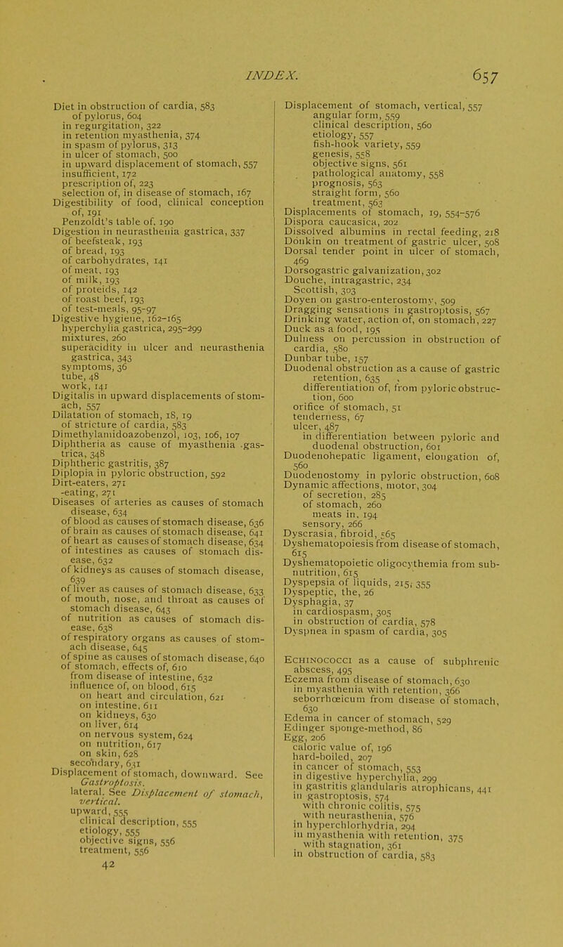 Diet in obstruction of cardia, 583 of pylorus, 604 ill regurgilatioi), 322 in retention niyastlienia, 374 in spasm of pylorus, 313 in ulcer of stoinacli, 500 in upward displacement of stomach, 557 insufficient, 172 prescription of, 223 selection of, in disease of stomach, 167 Digestibility of food, clinical conception of, 191 Penzoldt's table of. jgo Digestion in neurasthenia gastrica, 337 of beefstealc, 193 of bread,193 of carboiiydrates, 141 of meat, 193 of milk, 193 of proteids, 142 of roast beef, 193 of test-meals, 95-97 Digestive hygiene, 162-165 hyperchylia gastrica, 295-299 mixtures, 260 superacidity in ulcer and neurasthenia gastrica, 343 symptoms, 36 tube, 48 work, 141 Digitalis in upward displacements of stom- ach, 557 Dilatation of stomach, iS, 19 of stricture of cardia, 583 DIniethylamidoazobenzol, 103, 106, 107 Diphtheria as cause of myasthenia gas- trica, 348 Diphtheric gastritis, 387 Diplopia in pyloric obstruction, 592 Dirt-eaters, 271 -eating, 271 Diseases of arteries as causes of stomach disease, 634 of blood as causes of stomach disease, 636 of brain as causes of stomach disease, 641 of heart as causes of stomach disease, 634 of intestines as causes of stomach dis- ease, 632 of kidneys as causes of stomach disease, 639 of liver as causes of stomach disease, 633 of mouth, nose, and throat as causes of stomach disease, 643 of nutrition as causes of stomach dis- ease, 63S of respiratory organs as causes of stom- ach disease, 645 of spine as causes of stomach disease, 640 of stomach, effects of, 610 from disease of intestine, 632 influence of, on blood, 615 on heart and circulation, 621 on intestine, 611 on kidneys, 630 on liver, 614 on nervous system, 624 on nutrition, 617 on skin,628 seco'ndary, 631 Displacement of'stomach, downward. See Castroplnsis. lateral. See Displacement of stomach, vertical. upward, 555 clinical description, 555 etiology, 555 objective signs, 556 treatment, 556 42 Displacement of stomach, vertical, 557 angular form, 559 clinical description, 560 etiology, 557 fish-hook variety, .559 genesis, 558 objective signs, 561 pathological anatomy, 558 prognosis, 563 straight form, 560 treatment, 563 Displacements of stomach, 19, 554-576 Dispora caucasica, 202 Dissolved albumins in rectal feeding, 218 Donkin on treatment of gastric ulcer, 508 Dorsal tender point in ulcer of stomach, 469 Dorsogastric galvanization, 302 Douche, intragastric, 234 Scottish, 303 Doyen on gasiro-enterostomy, 509 Dragging sensations in gastroptosis, 567 Drinking water, action of, on stomach, 227 Duck as a food, 195 Dulness on percussion in obstruction of cardia, 580 Dunbar tube, 157 Duodenal obstruction as a cause of gastric retention, 635 differentiation of, from pyloric obstruc- tion, 600 orifice of stomach, 51 tenderness, 67 ulcer, 487 in differentiation between pyloric and duodenal obstruction, 601 Duodenohepatic ligament, elongation of, 560 Duodenostomy in pyloric obstruction, 608 Dynamic affections, motor, 304 of secretion, 2S5 of stomach, 260 meats in, 194 sensory, 266 Dyscrasia, fibroid, 565 Dysliematopoiesisfrom disease of stomach, 615 Dyshematopoietic oligocythemia from sub- nutrition, 615 Dyspepsia of liquids, 215,- 355 Dyspeptic, the, 26 Dysphagia, 37 in cardiospasm, 305 in obstruction of cardia, 578 Dyspnea in spasm of cardia, 305 EcHiNococci as a cause of subphrenic abscess, 495 Eczema from disease of stomach, 630 in myasthenia with retention, 366 seborrhoeicum from disease of stomach 630 Edema in cancer of stomach, 529 Edinger spoiige-niethod, 86 Egg, 206 caloric value of, 196 hard-boiled, 207 in cancer of stomach, 553 in digestive hyperchvlia, 299 in gastritis glandularis atrophicans, 441 ni gastroptosis, 574 with chronic colitis, 575 with neurasthenia, 576 in hyperchlorhydria, 294 in myasthenia with retention, 375 with stagnation, 361 in obstruction of cardia, 583