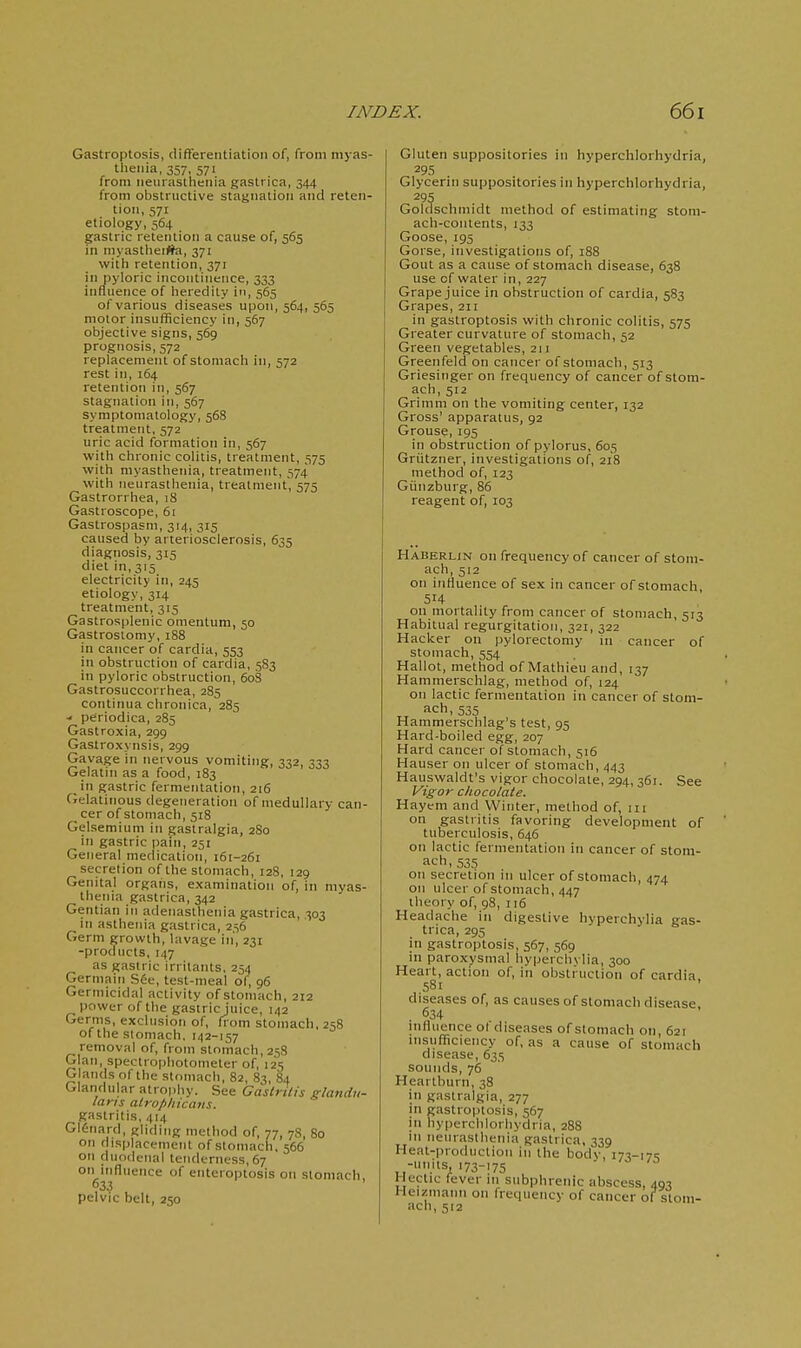 Gastroptosis, differentiation of, from niyas- tlienia, 357, 571 from neurasthenia gastrica, 344 from obstructive stagnation and reten- tion, 571 etiology, 564 gastric retention a cause of, 565 in myastlieijta, 371 vvitli retention, 371 in pyloric incontinence, 333 influence of heredity in, 565 of various diseases upon, 564, 565 motor insufficiency in, 567 objective signs, 569 prognosis, 572 replacement of stomach in, 572 rest in, 164 retention in, 567 stagnation in, 567 symptomatology, 568 treatment, 572 uric acid formation in, 567 with chronic colitis, treatment, 575 with myasthenia, treatment, 574 with neurasthenia, treatment, 575 Gastrorrhea, 18 Gastroscope, 61 Gastrospasm, 314, 315 caused by arteriosclerosis, 635 diagnosis, 315 diet in, 315 electricity in, 245 etiology, 314 treatment, 315 Gastrosplenic omentum, 50 Gastrostomy, 188 in cancer of cardia, 553 in obstruction of cardia, 583 in pyloric obstruction, 608 Gastrosuccorrhea, 285 continua chronica, 285 - periodica, 285 Gastroxia, 299 Gastroxynsis, 299 Gavage in nervous vomiting, 332, 333 Gelatni as a food, 183 in gastric fermentation, 216 CJelatinous degeneration of medullary can- cer of stomach, 518 Gelsemium in gaslralgia, 280 in gastric pain, 251 General medication, 161-261 secretion of the stomach, 128, 129 Genital organs, examination of, in myas- thenia gastrica, 342 Gentian in adenasthenia gastrica, 303 in asthenia gastrica, 256 Germ growth, lavage in, 231 -products, 147 as gastric irritants, 254 Germain See, test-meal of, 96 Germicidal activity of stomach, 212 power of the gastric juice, 142 Germs, exclusion of, fiom stomach, 258 ofthe stomach. 142-157 removal of, from stomach, 258 Glan, spectrophotometer of, 125 Glands of the stomach, 82, 83, 84 Glandular alropliy. See Caslrtlis glandu- laris atrofiliicans. gastritis, 414 G16iiard, gliding method of, 77, 78, 80 on displacement of stomach, 566 on duodenal tenderness, 67 on influence of entcroptosis on stomach 633 pelvic belt, 250 Gluten suppositories in hyperchlorhydria, 295 Glycerin suppositories in hyperchlorhydria, 295 Goldschinidt method of estimating stom- ach-contents, 133 Goose, 195 Gorse, investigations of, 188 Gout as a cause of stomach disease, 638 use of water in, 227 Grape juice in obstruction of cardia, 583 Grapes, 211 in gastroptosis with chronic colitis, 575 Greater curvature of stomach, 52 Green vegetables, 211 Greenfeld on cancer of stomach, 513 Griesinger on frequency of cancer of stom- ach, 512 Grimm on the vomiting center, 132 Gross' apparatus, 92 Grouse, 195 in obstruction of pylorus, 605 Griitzner, investigations of, 218 method of, 123 Gunzburg, 86 reagent of, 103 Haberlin on frequency of cancer of stom- ach, 512 on influence of sex in cancer of stomach, 514 on mortality from cancer of stomach, 513 Habitual regurgitation, 321, 322 Hacker on pylorectomy in cancer of stomach, 554 Hallot, method of Mathieu and, 137 Hammerschlag, method of, 124 on lactic fermentation in cancer of stom- ach, 535 Hammerschlag's test, 95 Hard-boiled egg, 207 Hard cancer of stomach, 516 Hauser on ulcer of stomach, 443 Hauswaldt's vigor chocolate, 294, 361. See Vigor chocolate. Hayeni and Winter, method of, 111 on gastritis favoring development of tuberculosis, 646 on lactic fermentation in cancer of stom- ach, 535 on secretion in ulcer of stomach, 474 on ulcer of stomach, 447 theory of, 98, 116 Headache in digestive hyperchylia gas- trica, 295 in gastroptosis, 567, 569 in paroxysmal hyperchvlia, 300 Heart, action of, in obstruction of cardia 581 diseases of, as causes of stomach disease. 634 nifluence ol diseases of stomach oti, 621 insufficiency of, as a cause of stomach disease, 635 sounds, 76 Heartburn, 38 in gastralgia, 277 in gastroptosis, 567 in hyperchlorhydria, 288 in neurasthenia gastrica, 339 Heat-pioduclion in the body, i7-!-i7c: -units, 173-175 Hectic fever 111 subphrenic abscess, 40-! Heizmann on frequency of cancer of stom-