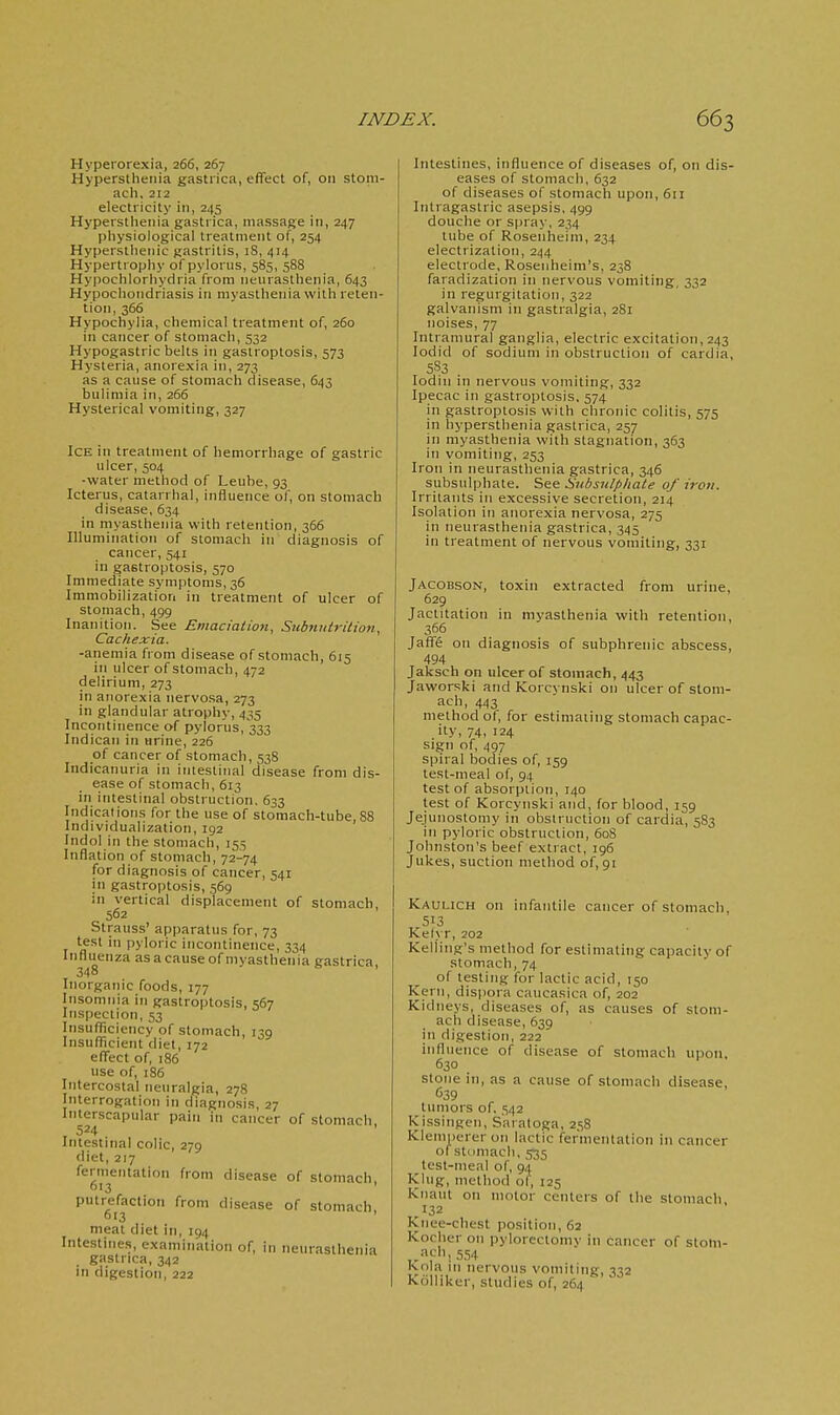 Hypeiorexia, 266, 267 Hyperstheiiia gastiica, effect of, 011 stom- ach, 212 electricity in, 245 Hypeisthetiia gastrica, massage in, 247 physiological treatment of, 254 Hypersthenic gastritis, 18, 414 Hypertrophy of pylorus, 585, 588 Hypochlorhydria from neurasthenia, 643 Hypochondriasis in myasthenia with reten- tion, 366 Hypochylia, chemical treatment of, 260 in cancer of stomach, 532 Hypogastric belts in gastroptosis, 573 Hysteria, anorexia in, 273 as a cause of stomach disease, 643 bulimia in, 266 Hysterical vomiting, 327 Ice in treatment of hemorrhage of gastric ulcer, 504 -water method of Leube, 93 Icterus, catarrhal, influence of, on stomach disease, 634 in myasthenia with retention, 366 Illumination of stomach in diagnosis of cancer, 541 in gastroptosis, 570 Immediate symptoms, 36 Immobilization in treatment of ulcer of stomach, 499 Inanition. See Emaciation, Siibnntrition, Cachexia. -anemia from disease of stomach, 615 in ulcer of stomach, 472 delirium, 273 in anorexia nervosa, 273 in glandular atrophy, 435 Incontinence of pylorus, 333 Indican in urine, 226 of cancer of stomach, 538 Indicanuria in intestinal disease from dis- ease of stomach, 613 in intestinal obstruction. 633 Indications for the use of stomach-tube, 88 Individualization, 192 Indol in the stomach, 155 Inflation of stomach, 72-74 for diagnosis of cancer, 541 in gastroptosis, 569 in vertical displacement of stomach Strauss' apparatus for, 73 test in pyloric incontinence, 334 Influenza as a cause of myasthenia gastrica 348 Inorganic foods, 177 Insomnia in gastroptosis, 567 Inspection, 53 Insuflficiency of stomach, 139 Insufficient diet, 172 effect of, :86 use of, 186 Intercostal neuralgia, 278 Interrogation in diagnosis, 27 Interscapular pain in cancer of stomach, 524 ' Intestinal colic, 279 diet, 217 fermentation from disease of stomach 613 ' putrefaction from disease of stomach 613 ' meat diet in, 194 Intestines, examination of, in neurasthenia gastrica, 342 in digestion, 222 Intestines, influence of diseases of, on dis- eases of stomach, 632 of diseases of stomach upon, 611 Intragastric asepsis. 499 douche or spray, 234 tube of Rosenheim, 234 electrization, 244 electrode, Rosenheim's, 238 faradization in nervous vomiting, 332 in regurgitation, 322 galvanism in gastralgia, 281 noises, 77 Intramural ganglia, electric excitation, 243 lodid of sodium in obstruction of cardia, 5S3 lodin in nervous vomiting, 332 Ipecac in gastroptosis. 574 in gastroptosis with chronic colitis, 575 in hypersthenia gastrica, 257 in myasthenia with stagnation, 363 in vomiting, 253 Iron in neurasthenia gastrica, 346 subsulphate. See Subsnlphate of iron. Irritants in excessive secretion, 214 Isolation in anorexia nervosa, 275 in neurasthenia gastrica, 345 in treatment of nervous vomiting, 331 JACOBSON, toxin extracted from urine, 629 Jactitation in myasthenia with retention, 366 Jaffe on diagnosis of subphrenic abscess, 494 Jakscb on ulcer of stomach, 443 Jaworski and Korcvnski on ulcer of stom- ach, 443 method ol, for estimating stomach capac- ity, 74, 124 sign of, 497 spiral bodies of, 159 test-meal of, 94 test of absorption, 140 test of Korcynski and, for blood, 159 Jejunostomy in obsiniction of cardia, 583 in pyloric obstruction, 60S Johnston's beef extract, 196 Jukes, suction method of, 91 Kaulich on infantile cancer of stomach, 513 Kelyr, 202 Kelling's method for estimating capacity of stomach, 74 of testing for lactic acid, 150 Kern, dis|)ora caucasica of, 202 Kidneys, diseases of, as causes of stom- ach disease, 639 in digestion, 222 influence of disease of stomach upon, 630 stone in, as a cause of stomach disease, C39 tumors of. .■;42 Kissingen, Saratoga, 2,')8 Klemperer on lactic fermentation in cancer of stiimacli, 535 test-meal of, 94 King, method of, 125 Knaut on motor centers of the stomach 132 Knee-chest position, 62 Kocher on pylorectoniv in cancer of stom- ach, 554 Kola in nervous vomiting, 332 Ktillikcr, studies of, 264