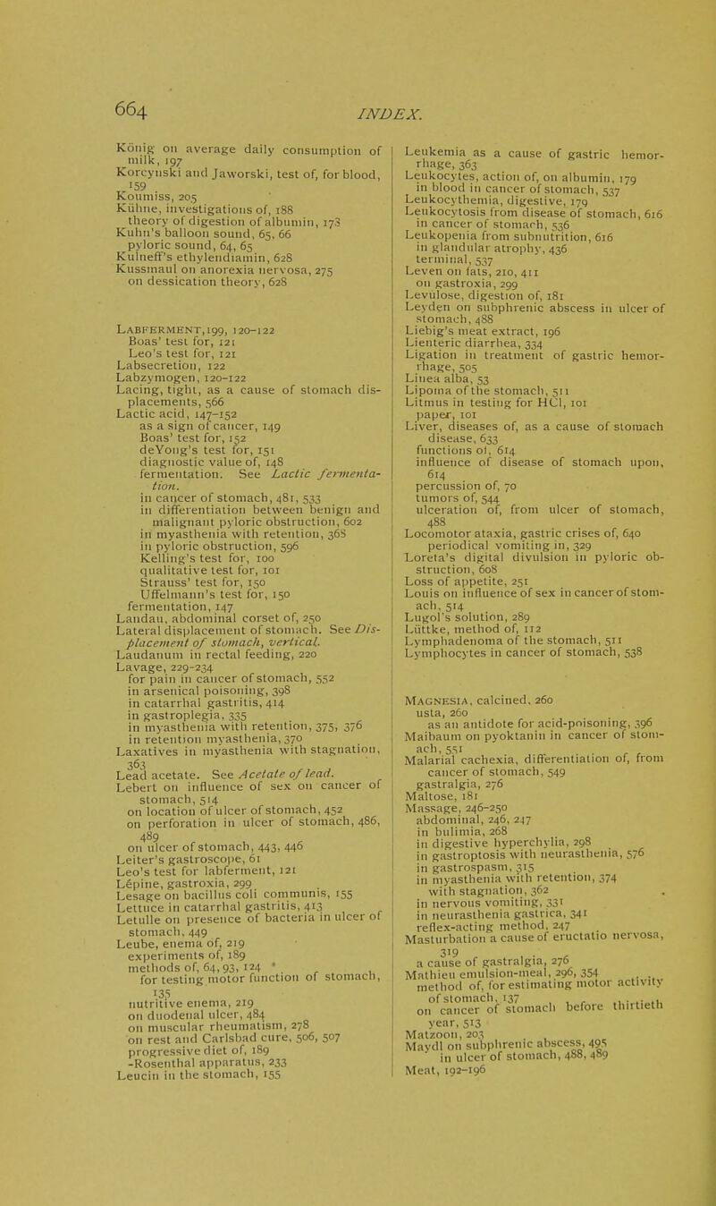 I 664 INDEX. K6nis>- on average daily consumption of milk, 197 Korcynski and Jaworski, test of, for blood, 159 Koumiss, 205 Kiiluie, investigations of, 188 theory of digestion of albumin, 173 Kuhn's balloon sound, 65. 66 pyloric sound, 64, 65 Kuineff's ethylendiamin, 628 Kussmaul on anorexia nervosa, 275 on dessication theory, 628 Labferment,i99, 120-122 Boas' test for, 121 Leo's test for, 121 Labsecretion, 122 Labzymogen, 120-122 Lacing, tight, as a cause of stomach dis- placements, 566 Lactic acid, 147-152 as a sign of cancer, 149 Boas' test for, 152 deYong's test for, 151 diagnostic value of, 148 fermentation. See Lactic fei-meiita- tion. in cancer of stomach, 481, 533 in differentiation between benign and malignant pyloric obstruction, 602 in myasthenia with retention, 36S in pyloric obstruction, 596 Kelling's test for, 100 qualitative test for, loi Strauss' test for, 150 Uffelmann's test for, 150 fermentation, 147 Landau, abdominal corset of, 250 Lateral displacement of stomach. See phtceiiient of sluiiiacit, vertical. Laudanum in rectal feeding, 220 Lavage, 229-234 for pain in cancer of stomach, 552 in arsenical poisoning, 398 in catarrhal gastritis, 414 in gaslroplegia, 335 in myasthenia with retention, 375, 376 in retention mvasthenia, 370 Laxatives in myasthenia vvith stagnation, 363 Lead acetate. See Acetate of lead. Lebert on influence of sex on cancer of stomach, 514 on location of ulcer of stomach, 452 on perforation in ulcer of stomach, 486, 489 on ulcer of stomach, 443, 446 Leiter's gastroscope, 61 Leo's test for labferment, 121 Lepine, gastroxia, 299 Lesage on bacillus coli communis, 155 Lettuce in catarrhal gastritis, 413 Letulle on presence of bacteria in ulcer of stomach. 449 Leube, enema of, 219 experiments of, 189 methods of, 64, 93, 124 ' ^ , for testing motor function of stomach, 135 nutritive enema, 219 on duodenal ulcer, 484 on muscular rheumatism, 278 on rest and Carlsbad cure, 506, 507 progressive diet of, iSg -Rosenthal apparatus, 233 Leucin in the stomach, 155 Leukemia as a cause of gastric hemor- rhage, 363 Leukocytes, action of, on albumin, 179 in blood in cancer of stomach, 537 Leukocythemia, digestive, 179 Leukocytosis from disease of stomach, 616 in cancer of stomach, 536 Leukopenia from subiiutrition, 616 in glandular atrophy, 436 terminal, 537 Leven on (ais, 210, 411 on gastroxia, 299 Levulose, digestion of, 181 Leyden on subphrenic abscess in ulcer of stomach, 4S8 Liebig's meat extract, 196 Lienteric diarrhea, 334 Ligation in treatment of gastric hemor- rhage, 505 Liiiea alba, 53 Lipoma of the stomach, 511 Litmus in testing for HCI, loi Iiaper, 101 Liver, diseases of, as a cause of stomach disease, 633 functions ol, 614 influence of disease of stomach upon, 614 percussion of, 70 tumors of, 544 ulceration of, from ulcer of stomach, 488 Locomotor ataxia, gastric crises of, 640 periodical vomiting in, 329 Lorela's digital divulsion in pyloric ob- struction, 608 Loss of appetite, 251 Louis on influence of sex in cancer of stom- acli, 514 Lugol's solution, 289 Liittke, method of, 112 Lymphadenoma of the stomach, 511 Lymphocytes in cancer of stomach, 538 Magnesia, calcined. 260 usta, 260 as an antidote for acid-pnisoning, 396 Maitiaum on pyoktaniii in cancer of stom- ach, 551 . Malarial cachexia, differentiation of, from cancer of stomach, 549 gastralgia, 276 Maltose, 181 Massage, 246-250 abdominal, 246, 247 in bulimia, 268 in digestive hyperchylia, 298 in gastroptosis with neurasthenia, 576 in gastrospasm, 315 in myasthenia with retention, 374 with stagnation, 362 in nervous vomiting, 331 in neurasthenia gastrica, 341 reflex-acting method, 247 Masturbation a cause of eructatio nervosa, 319 a cause of gastralgia, 276 Malhieu emulsion-meal, 296, 354 , method of, for estimating motor activity of stomach, 137 . , , ... .■„,i, on cancer of stomach before thirtieth year, 513 Matzoon, 203 , Mavdl on subphrenic abscess, 495 ' in ulcer of stomach, 4S8, 489 Meat, 192-196 i