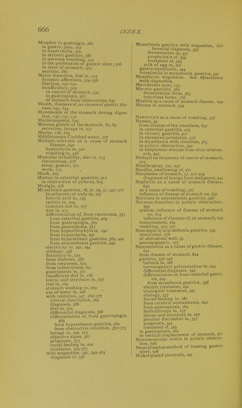 INDEX. Morphiii ill gastralgia, 280 in gastric pain, 252 in liyperchylia, 300 in mycotic gastritis, 386 in nervous vomiting, 332 in the perforation of gastric ulcer, 506 in ulcer of stomach, 505 muriate, 280 Motor disorders, diet in, 215 dynamic affections, 304-336 function, 130-140 insufficiency, 302 in cancer of stomach, 532 in gastroptosis, 567 of stomach from tuberculosis, 647 Mouth, diseases of, as causes of gastric dis- ease, 643, 644 Movements of the stomach during diges- tion, 130, 131, 132 Mucin-toxemia, 629 Mucous glands of the stomach, 82, 83 secretion, lavage in, 231 Mucus, 128, 129 Miihlbrunnen Carlsbad water, 507 Multiple sclerosis as a cause of stomach disease, 640 hyperchylia in, 300 vomiting in, 326 Muscular irritability, diet in, 215 rheumatism, 278 ' sense, gastric, 270 work, 175 Mush, 209 Mutton in catarrlial gastritis, 412 in obstruction of pylorus, 605 Myalgia, 278 Myasthenia gastrica, 18, 27, 29, 31, 347-377 bicarbonate of soda in, 257 butyric acid in, 153 cereals in, 209 common salt in, 257 diet in, 215 differentiation of, from carcinoma, 373 from catarrhal gastritis, 409 from gastroplegia, 369 from gastroptosis, 571 from hyperchlorhydria, 291 from hyperchylia, 297 from hypersthenic gastritis, 369, 424 from neurasthenia gastrica, 344 electricity in, 240, 244 etiology, 348 flatulency in, 225 from diabetes, 368 from empyema, 645 from tuberculosis, 647 gastroptosis in, 371 insufficient diet in, 186 ipecac and strychnin in, 257 rest in, 164 stomach washing in, 229 use of water in, 228 with retention, 347 364-377 clinical description, 364 diagnosis, 368 diet in, 374 differential diagnosis, 368 differentiation of, from gastroplegia, 369 from hypersthenic gastritis, 369 from obstructive retention, 370-373 lavage in, 230, 275 objective signs, 367 prognosis, 373 rectal feeding in, 220 treatment, 374-377 with stagnation, 347, 349-363 diagnosis of, 356 Myasthenia gastrica with stagnation, dif- ferential diagnosis, 356 fermentation in, 351 prophylaxis of. 359 treatment of, 359 yolk of egg in, 207 gastro-intestinalis, 244 intestinalis in myasthenia gastrica, 351 Myasthenic stagnation. See Myasthenia with stagnation. Mycoderma aceti, 153 Mycotic gastritis, 382 fermentation form, 383 infectious forms, 3S6 Myelitis as a cause of stomach disease, 640 Myoma of stomach, 544 Narcotics as a cause of vomiting, 327 Nausea, 42 from disease of the intestines, 632 in catarrhal gastritis, 405 in chronic gastritis, 401 in excessive peristalsis, 316 in myasthenia with retention, 365 in pyloric obstruction, 592 in subphrenic abscess from ulcer of stom- ach, 492 Nedopil on frequency of cancer of stomach, 5'2 Needle-spray, 221, 237 Needles, swallowing of, 271 Neoplasms of stomach, 57, 511-554 diagnosis of benign from malignant, 544 Nephritis as a cause of stomach disease, 639 as a cause of vomiting, 327 influence of disease of stomach on, 631 Nervines in neurasthenia gastrica, 346 Nervous disorders in pyloric obstruction, 593 system, influence of disease of stomach on, 624 influence of diseases of, on stomach, 640 temperament, 264 vomiting, 325, 327 Neuralgia in neurasthenia gastrica, 339 intercostal, 278 of abdominal wall, 39 pneumogastric, 275 Neurasthenia as a cause of gastric disease, 642 from disease of stomach, 624 gastrica, 336-347 bulimia in, 266 cervicogastric galvanization in, 243 differential diagnosis, 342 differentiation of, from catarrhal gastri- tis, 409 from myasthenia gastrica, 356 electric treatment, 242 etiological treatment, 347 etiology, 337 . forced feeding in, 187 from cerebral neurasthenia, 642 from gastroptosis, 569 hvdrotheraiiy in. 237 ipecac and strychnin in, 257 peculiar discomfort in, 337 prognosis, 344 treatment of, 345 in gastroptosis, 569 in vertical displacement of stomach, 561 Neuromuscular tonics in pyloric.obstruc- tion, 606 Neutralization-method of treating gastric ulcer, 508 Nickel-plated electrode, 241