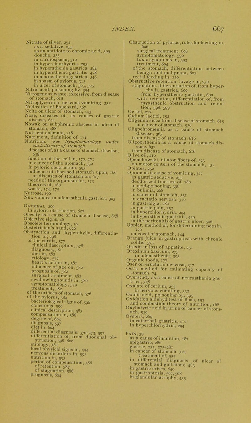 Nitrate of silver, 252 as a sedative, 255 as an antidote to chromic acid, 395 douche, 235 in cardiospasm, 310 in hyperchlorhydria, 295 in hypersthenia g;astrica, 284 in hyperstlienic gastritis, 428 in neurasthenia gastrica, 346 in spasm of pylorus, 313 in ulcer of stomach, 503, 505 Nitric acid, poisoning by, 394 Nitrogenous waste, excessive, from disease of stomach, 618 Nitroglycerin iu nervous vomiting, 332 Nodosities of Bouchard, 367 Nolte on ulcer of stomach, 443 Nose, diseases of, as causes of gastric disease, 644 Nowak on subphrenic abscess in ulcer of stomach, 488 Nutrient enemata, 218 Nutriment, definition of, 171 Nutrition. See Symptomatology under eacli disease of stomach. diseases of, as a cause of stomach disease, 638 function of the cell in, 170, 171 in cancer of the stomach, 530 in pyloric obstruction, 593 influence of diseased stomach upon, 166 of diseases of stomach on, 617 needs of the organism for, 173 theories of, 169 waste, 174, 175 Nutrose, ig6 Nux vomica in adenasthenia gastrica, 303 Oatmeal, 209 in pyloric obstruction, 607 Obesity as a cause of stomach disease, 638 Objective signs, 48 Obsolete terminology, 19 Obstetrician's hand, 626 Obstruction and hyperchyUa, differentia- tion of, 298 of the cardia, 577 clinical description, 578 diagnosis, 5S1 diet in, 583 etiology, 577 heart's action in, 581 influence of age on, 582 prognosis of, 582 surgical treatment, 583 swallowing sounds in, 580 symptomatology, 579 treatment, 582 of the orifices of stomach, 576 of the pylorus, 584 bacteriological signs of, 596 cancerous, 590 clinical description, 585 compensation in, 586 degree of, 604 diagnosis, 597 diet in, 604 differential diagnosis, 370-373, 597 differentiation of, from duodenal ob- struction, 598, 600 etiology, 584 local physical signs in, 594 nervous disorders 111,593 nutrition in, 593 period of compensation, 586 of retention, 587 of stagnation, 586 prognosis, 604 Obstruction of pylorus, rules for feeding in, 606 surgical treatment, 608 symptomatology, 590 toxic symptoms in, 593 treatment, 604 of the stomach, differentiation between benign and malignant, 602 rectal feeding in, 220 Obstructive retention, lavage in, 230 stagnation, differentiation of, from hyper- chylia gastrica, 600 from hypersthenic gastritis, 600 with retention, diflerentiation of, from myasthenic obstruction and reten- tion, 598, 599 Oertel, 227 Oi'dium lactici, 152 Oligemia sicca from disease of stomach, 615 in cancer of stomach, 536 Oligochromemia as a cause of stomach disease, 363 from disease of stomach, 616 Oligocythemia as a cause of stomach dis- ease, 637 from disease of stomach, 616 Olive oil, 210 Openchovvski, dilator fibers of, 323 on motor centers of the stomach, 132 Opiates, 252 Opium as a cause of vomiting, 327 as gastric sedative, 255 deodorized tincture of, 280 in acid-poisoning, 396 in bulimia, 268 in cancer of stomach, 551 in eructatio nervosa, 320 in gastralgia, 280 in gastric pain, 252 in hyperclilorhydria, 294 in hypersthenic gastritis, 429 in the peritonitis of gastric ulcer, 506 Oppler, method of, for determining pepsin, 126 on cocci of stomach, 144 Orange juice in gastroptosis with chronic colitis, 575 Orexin in loss of appetite, 251 Orexinum basicum, 275 in adenasthenia, 303 Organic foods, 177 Oser on eructatio nervosa, 317 Ost's method for estimating capacity of stomach, 74 Overstudy as a cause of neurasthenia gas- trica, 338 Oxalate of cerium, 253 in nervous vomiting, 332 Oxalic acid, poisoning by, 395 Oxidation aldehyd test of Boas, 152 and combustion theory of nutri'tion, 16S Oxybutyric acid in urine of cancer of stom- ach, 539 Oysters, 269 in catarrhal gastritis, 412 in hyperchlorhydria, 294 Pain,39 as a cause of inanition, 187 epigastric, 280 gastric, 251, 275-28: in cancer of stomach, 524 treatment of, 552 in diflerential diagnosis of ulcer of stomach and gall-stone, 483 111 gastric crises, 640 in gastroptosis, 567,568 in glandular atrophv, 435