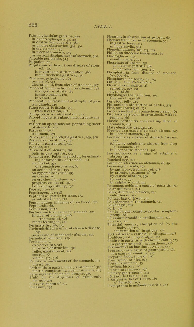 Pain in glandular gastritis, 419 in hyperchyliagasirica, 295 in obstruction of cardia, 580. in pyloric obstruction, 587, 591 in the stomach, 39 in ulcer of stomach, 459 in vertical displacement of stomach, 560 Palpable peristalsis, 315 Palpation, 61 Palpitation of heart from disease of stom- ach, 622 in myasthenia with retention, 366 in neurasthenia gastrica, 340 Pancreas, palpation of, 64 tumors of, 542 ulceration of, from ulcer of stomach, 487 Pancreatic-juice, action of, on albumin, 178 in digestion of fats, 182 in the stomach, 160 in vomit, 601 Pancreatin in treatment of atrophy of gas- tric glands, 440 Pancreogastric fistula, 155 from ulceration, 487 Panopeptone as intestinal diet, 217 Papoid in gastritis glandularis atrophicans, 441 Pariser on operations for perforating ulcer of stomach, 510 Parorexia, 270 treatment, 271 Paroxysmal hyperchylia gastrica, 299, 300 Pasteurization of milk, 197 Pastry in gastroptosis, 574 Peaches, 211 Pelvic belt of Gl^nard, 250 belts in gastroptosis, 573 Penzoldt and Faber, method of, for estimat- ing absorbability of stomach, 141 method of, 353 of stomach percussion, 69 on action of meat, 193 on hyperchlorhydria, 293 on orexin, 251 on orexinum basicum, 275 progressive diet of, 190 table of digestibility, 190 Pepsin, 123-128 Pepsinogen, 123-128 Peptones as gastric irritants, 254 as intestinal diet, 217 Peptonization, influence of, on blood, 616 Peptotoxin, 629 Percussion, 68-72 Perforation from cancerof stomach, 520 in ulcer of stomach, 486 treatment of, 506 rectal feeding in, 221 Perigastritis, 236, 333 Perinephritis as a cause of stomach disease, 640 as a cause of subphrenic abscess, 495 Periodical vomiting, 329 Peristalsis, 57 excessive, 315, 316 in pyloric obstruction, 594 reflex excitation of, 247 sounds, 76 visible, 315, 316 Peristaltic movements of the stomach, 131 unrest, 319 Peritonitis in gastric ulcer, treatment of, 506 plastic, complicating ulcer of stomach, 485 Permanganate of potash douche, 235 Pfuhl on the diagnosis of subphrenic abscess, 494 Pharynx, spasm of, 317 Plieasant, 195 Pheasant in obstruction of pylorus, 605 Pheiiacetin in cancer of stomach, 551 in gastric fever, 391 in hyperchylia, 300 Phenolphthalein, 106, 114, 115 Phillip on duodenal tenderness, 67 Phloroglucin, 103 -vanillin paper, 103 Phosphate of codein, 252 in mycotic gastritis, 386 in nervous vomiting, 332 Phosphaturia from disease of stomach, 617, 620, 630 Phosphorus, poisoning by, 397 Phthisis. See Tuberculosis. Physical examination, 48 remedies, 227-251 signs, 48-80 Physiological salt solution, 256 treatment, 253-258 Pig's-foot jelly, 412 Pineapple in obstruction of cardia, 583 Pins, swallowing of, 271 Piorry's method of stomach-percussion, 69 Pityriasis versicolor in myasthenia with re- tention, 366 Plastic peritonitis complicating ulcer of stomach, 485 Plate electrode, 243, 244, 245 Pleurisy as a cause of stomach disease, 645 in ulcer of stomach, 493 Pneumonia as a cause of stomach disease, 645 following subphrenic abscess from ulcer of stomach, 491 in ulcer of the stomach, 493 Pneumothorax as a sign of subphrenic abscess, 493 Poached egg, 207 Points of reference on abdomen, 48, 49 Poisoning by acids, 392 by antimony, treatment of, 398 by arsenic, treatment of, 398 by caustic alkalies, 396 by metals, 397 by sulphuric acid, 394 Poisonous acids as a cause of gastritis, 392 Polar difTerence, 241 Poles, difference between, 241 selection of, 241 Politzer bag of Ewald, 91 Polyadenoma of the stomach, 511 Polyphagia, 268 Pork,195 Potain on gastrocardiovascular symptom- group, 623 Potassium bromid in cardiospasm, 310 Potatoes, 210 Potential energy, absorption of, by the body, 173-175 consumption of, in fatigue, 175 Pott's disease a cause of cardiospasm,30S Poultices, hot, in gastralgia, 280 Poultry in gastritis with chronic colitis.575 in gastroptosis with neurasthenia, 576 Prazmowski on bacillus butyricus, 152 Pregnancy as a cause of gastroptosis, 565 as a cause of vomiting, 327 Prepared foods, table of, 196 Prescription of diet, 223 Present symptoms, 35 Previous history, 30 Priessnitz compress, 236 Primary gastrospasm, 314  Primordial basis, 170 Progressive diet of Leube, 189 of Penzoldt, 190 . . Propeptones in asthenic gastritis, 407