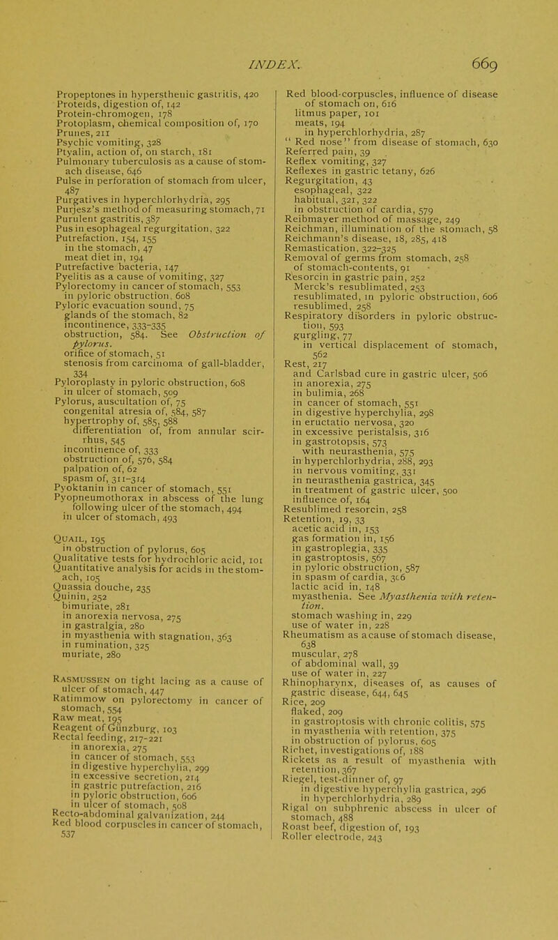 Propeptones in hypersthenic gastritis, 420 Proteids, digestion of, 142 Protein-chromogen, 178 Protoplasm, chemical composition of, 170 Prunes, 211 Psychic vomiting, 328 Ptyalin, action of, on starch, 181 Pulmonary tuberculosis as a cause of stom- ach disease, 646 Pulse in perforation of stomach from ulcer, 487 Purgatives in hyperchlorhydria, 295 Purjesz's method of measuring stomach, 71 Purulent gastritis, 387 Pus in esophageal regurgitation. 322 Putrefaction, 154, 155 in the stomach, 47 meat diet in, 194 Putrefactive bacteria, 147 Pyelitis as a cause of vomiting, 327 Pylorectomy in cancer of stomach, 553 in pyloric obstruction, 608 Pyloric evacuation sound, 75 glands of the stomach, 82 incontinence, 333-335 obstruction, 584. See ObsliHclion of pylonis. orifice of stomach, 51 stenosis from carcinoma of gall-bladder, 334 Pyloroplasty in pyloric obstruction, 608 in ulcer of stomach, 509 Pylorus, auscultation of, 75 congenital atresia of, 584, 587 hypertrophy of, 585, 588 differentiation of, from annular scir- rhus, 545 incontinence of, 333 obstruction of, 576, 584 palpation of, 62 spasm of, 311-314 Pyoktanin in cancer of stomach, 551 Pyopneumothorax in abscess of the lung following ulcer of the stomach, 494 in ulcer of stomach, 493 Quail, 195 in obstruction of pylorus, 605 Qualitative tests for hydrochloric acid, 101 Quantitative analysis for acids in the stom- ach, 105 Quassia douche, 235 Quinin, 252 bimuriale, 281 in anorexia nervosa, 275 in gastralgia, 280 in myasthenia with stagnation, 363 in rumination, 325 muriate, 280 Rasmussen on tight lacing as a cause of ulcer of stomach, 447 Ratimmow on pylorectomv in cancer of stomach, 554 Raw meat, 195 Reagent of Gtinzburg, 103 Rectal feeding, 217-221 in anorexia, 275 in cancer of stomach, 513 in digestive hyperchylia, 299 in excessive secretion, 214 in gastric putrefaction, 216 in pyloric obstruction, 606 in ulcer of stomach, 508 Recto-abdominal galvanization, 244 Red blood corpuscles in cancer of stomach, 537 Red blood-corpuscles, influence of disease of stomach on, 616 litmus paper, loi meats, 194 in hyperchlorhydria, 287  Red nose from disease of stomach, 630 Referred pain, 39 Reflex vomiting, 327 Reflexes in gastric tetany, 626 Regurgitation, 43 esophageal, 322 habitual, 321, 322 in obstruction of cardia, 579 Reibmayer method of massage, 249 Reichman, illumination of^ the stomach, 58 Reichmann's disease, 18, 285, 418 Remastication, 322-325 Removal of germs from stomach, 258 of stomach-contents, 91 R'esorcin in gastric pain, 252 Merck's resublimated, 253 resublimated, in pyloric obstruction, 606 resublimed, 25S Respiratory disorders in pyloric obstruc- tion, 593 gurgling, 77 in vertical displacement of stomach, 562 Rest, 217 and Carlsbad cure in gastric ulcer, 506 in anorexia, 275 in bulimia, 268 in cancer of stomach, 551 in digestive hyperchylia, 298 in eructatio nervosa, 320 in excessive peristalsis, 316 in gastrotopsis, 573 with neurasthenia, 575 in hyperchlorhydria, 288, 293 in nervous vomiting, 331 in neurasthenia gastrica, 345 in treatment of gastric ulcer, 500 influence of, 164 Resublimed resorcin, 258 Retention, 19, 33 acetic acid in, 153 gas formation in, 156 in gastroplegia, 335 in gastroptosis, 567 in pyloric obstruclion, 587 in spasm of cardia, 3C6 lactic acid in, 148 myasthenia. See Myasthenia 2vith releii- tioii. stomach washing in, 229 use of water in, 228 Rheumatism as acause of stomach disease, 638 muscular, 278 of abdominal wall, 39 use of water in, 227 Rhinopliarynx, diseases of, as causes of gastric disease, 644, 645 Rice, 209 flaked, 209 in gastroptosis with chronic colitis, 575 in myasthenia with retention, 375 in obstruction of pylorus, 605 Rirhet, investigations of, 188 Rickets as a result of myasthenia with retention, 367 Riegel, test-dinner of, 97 in digestive hyperchylia gastrica, 296 in hyperchlorhydria, 289 Rigal on subphrenic abscess in ulcer of stomach, 488 Roast beef, digestion of, 193 Roller eleclroile, 243