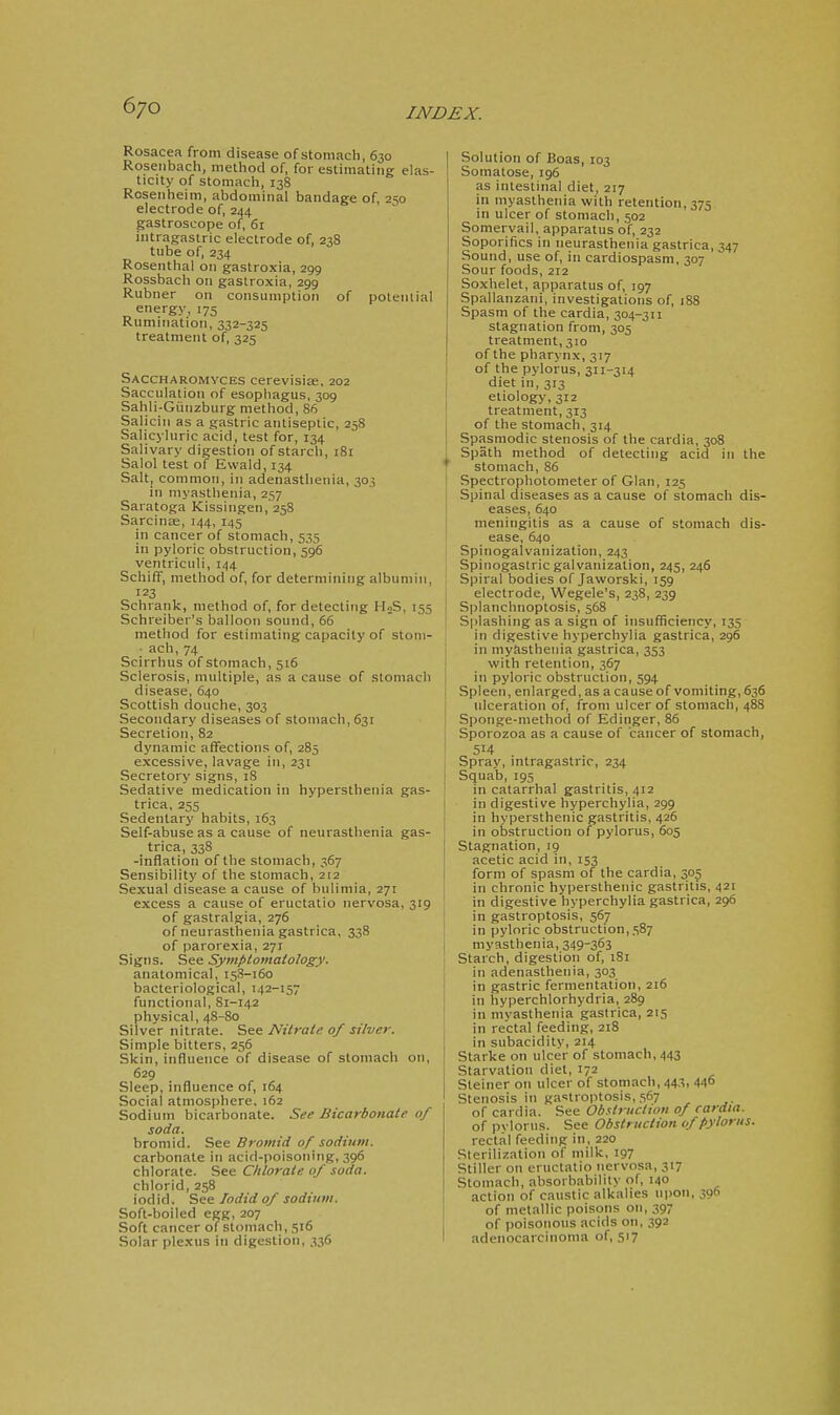 Rosacea from disease of stomach, 630 Rosenbach, method of, for estimating elas- ticity of stomach, 138 Rosenheim, abdominal bandage of, 250 electrode of, 244 gastroscope of, 61 intragastric electrode of, 238 tube of, 234 Rosenthal on gastroxia, 299 Rossbach on gastroxia, 299 Rubner on consumption of potential energy, 175 Rumination, 332-325 treatment of, 325 Saccharomyces cerevisi£E, 202 Sacculation of esopliagus, 309 Sahli-Giinzburg method, 86 Salicin as a gastric antiseptic, 258 Salicyluric acid, test for, 134 Salivary digestion of starch, 181 Salol test of Ewald, 134 Salt, common, in adenastlienia, 303 in myasthenia, 257 Saratoga Kissingen, 258 SarciuEe, 144, 145 in cancer of stomach, 535 in pyloric obstruction, 596 ventriculi, 144 SchifF, method of, for determining albumin, 123 Schrank, method of, for detecting HoS, 155 Schreiber's balloon sound, 66 method for estimating capacity of stoni- • ach,74 Scirrhus of stomach, 516 Sclerosis, multiple, as a cause of stomach disease, 640 Scottish douche, 303 Secondary diseases of stomach, 631 Secretion, 82 dynamic affections of, 285 excessive, lavage in, 231 Secretory signs, 18 Sedative medication in hyperstheuia gas- trica, 255 Sedentary habits, 163 Self-abuse as a cause of neurasthenia gas- trica, 338 -inflation of the stomach, 367 Sensibility of the stomach, 212 Sexual disease a cause of bulimia, 271 excess a cause of eructatio nervosa, 319 of gastralgia, 276 of neurasthenia gastrica, 338 of parorexia, 271 Signs. See Symptomatology. anatomical, 153-160 bacteriological, 142-157 functional, 81-142 physical, 48-80 Silver nitrate. See Nitrate of silver. Simple bitters, 256 Skin, influence of disease of stomach on, 629 Sleep, influence of, 164 Social atmosphere, 162 Sodium bicarbonate. See Bicarbonate of soda. bromid. See Bromid of sodium. carbonate in acid-poisoning, 396 chlorate. See Chlorate of soda. chlorid, 258 iodid. Sec Jodid of sodium. Soft-boiled egg, 207 Soft cancer of stomach, 516 Solar plexus in digestion, 336 Solution of Boas, 103 Somatose, 196 as intestinal diet, 217 in myasthenia with retention, 375 in ulcer of stomach, 502 Somervail, apparatus of, 232 Soporifics in neurasthenia gastrica, 347 Sound, use of, in cardiospasm, 307 Sour foods, 212 Soxhelet, apparatus of, 197 Spallanzani, investigations of, 188 Spasm of the cardia, 304-311 stagnation from, 305 treatment, 310 of the pharynx, 317 of the pylorus, 311-314 diet in, 313 etiology, 312 treatment, 313 of the stomach, 314 I Spasmodic stenosis of the cardia, 308 i Spath method of detecting acid in the T Stomach, 86 Spectrophotometer of Glan, 125 Spinal diseases as a cause of stomach dis- eases, 640 meningitis as a cause of stomach dis- ease, 640 Spinogalvanization, 243 Spinogastric galvanization, 245,246 Spiral bodies of Jaworski, 159 electrode, Wegele's, 238, 239 I Splanchnoptosis, 568 ' Splashing as a sign of insufficiency, 135 in digestive hyperchylia gastrica, 296 in myasthenia gastrica, 353 with retention, 367 in pyloric obstruction, 594 j Spleen, enlarged, as a cause of vomiting, 636 ulceration of, from ulcer of stomach, 488 Sponge-method of Edinger, 86 Sporozoa as a cause of cancer of stomach, 514 j Spray, intragastric, 234 Squab, 195 j in catarrhal gastritis, 412 in digestive hyperchylia, 299 in hypersthenic gastritis, 426 in obstruction of pylorus, 605 Stagnation, 19 acetic acid in, 153 form of spasm of the cardia, 305 in chronic hypersthenic gastritis, 421 in digestive hyperchylia gastrica, 296 in gastroptosis, 567 in pyloric obstruction, 587 myasthenia, 349-363 Starch, digestion of, 181 in adenasthenia, 303 in gastric fermentation, 216 in hyperchlorhydria, 289 in myasthenia gastrica, 215 in rectal feeding, 218 in subacidity, 214 Starke on ulcer of stomach, 443 Starvation diet, 172 Steiner on ulcer of stomach, 443, 44° Stenosis in ga'^troptosis, 567 of cardia. See Obstruction of cardia. of pylorus. See Obstruction of pylorus. rectal feeding in, 220 Sterilization of milk, 197 Stiller on eructatio nervosa, 317 Stomach, absorbability of, 140 action of caustic alkalies U|)on, 39 of metallic poisons on, 397 of poisonous acids on, 392 adenocarcinoma of, 517