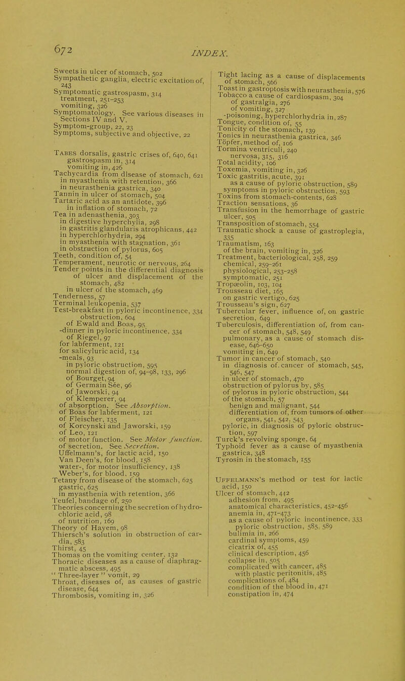 6/2 INDEX. Sweets ill ulcer of stomach, 502 Sympathetic ganglia, electric excitation of, 243 Symptomatic gastrospasm, 314 treatment, 251-253 vomiting, 326 Symptomatology. See various diseases in Sections IV and V. Symptom-group, 22, 23 Symptoms, subjective and objective, 22 Tabes dorsalis, gastric crises of, 640, 641 gastrospasm in, 314 vomiting in, 426 Tachycardia from disease of stomach, 621 in myasthenia with retention, 366 jn neurasthenia gastrica, 340 Tannin in ulcer of stomach, 504 Tartaric acid as an antidote, 396 in inflation of stomach, 72 Tea in adenasthenia, 303 in digestive hyperchylia, 298 in gastritis glandularis atrophicans, 442 in hyperchlorhydria, 294 in myasthenia with stagnation, 361 in obstruction of pylorus, 605 Teeth, condition of, 54 Temperament, neurotic or nervous, 264 Tender points in the differential diagnosis of ulcer and displacement of the stomach, 482 in ulcer of the stomach, 469 Tenderness, 57 Terminal leukopenia, 537 Test-breakfast in pyloric incontinence, 334 obstruction, 604 of Ewald and Boas, 95 -dinner in pyloric incontinence, 334 of Riegel, 97 for labferment, 121 for salicyluric acid, 134 -meals, 93 in pyloric obstruction, 595 normal digestion of, 94-98, 133, 296 of Bourget,94 of Germain See, 96 of Jaworski, 94 of Klemperer, 94 of absorption. See Absorption. of Boas for labferment, 121 of Fleischer, 135 of Korcynski and Jaworski, 159 of Leo, 121 of motor function. See Motor function. of secretion. See Secretion. Uffelmann's, for lactic acid, 150 Van Deen's, for blood, 158 water-, for motor insufiiciency, 13S Weber's, for blood, 159 Tetany from disease of the stomach, 625 pastric, 625 in myasthenia with retention, 366 Teufel, bandage of, 250 Theories concerning the secretion of hydro- chloric acid, 98 of nutrition, 169 Theory of Hayem, 98 Thiersch's solution in obstruction of car- dia, 583 Thirst, 45 Thomas on the vomiting center, 132 Thoracic diseases as a cause of diaphrag- matic abscess, 495  Three-layer  vomit, 29 Throat, diseases of, as causes of gastric disease, 644 Thrombosis, vomiting in, 326 Tight lacing as a cause of displacements of stomach, 566 Toastin gastroptosiswith neurasthenia S76 I obacco a cause of cardiospasm 304 of gastralgia, 276 of vomiting, 327 -poisoning, hyperchlorhydria in,2S7 Tongue, condition of, 55 Tonicity of the stomach, 139 Tonics in neurasthenia gastrica, 346 Topfer, method of, 106 Tormina ventriculi, 240 nervosa, 315, 3:6 Total acidity, 106 Toxemia, vomiting in, 326 Toxic gastritis, acute, 391 as a cause of pyloric obstruction, 589 symptoms in pyloric obstruction, 593 Toxins from stomach-contents, 628 Traction sensations, 36 Transfusion in the hemorrhage of gastric ulcer, 505 Transposition of stomach, 554 Traumatic shock a cause of gastroplegia, 335 1 raumatism, 163 of the brain, vomiting in, 326 Treatment, bacteriological, 258, 259 chemical, 259-261 physiological, 253-258 symptomatic, 251 Tropaeolin, 103, 104 Trousseau diet, 165 on gastric vertigo, 625 Trousseau's sign, 627 Tubercular fever, influence of, on gastric secretion, 649 Tuberculosis, difl^erentiation of, from can- cer of stomach, 548, 549 pulmonary, as a cause of stomach dis- ease, 646-650 vomiting in, 649 Tumor in cancer of stomach, 540 in diagnosis of. cancer of stomach, 545, 546, 547 111 ulcer of stomach, 470 obstruction of pylorus by, 585 of pylorus in pyloric obstruction, 544 of the stomach, 57 benign and malignant, 544 differentiation of, from tumors of other organs, 541, 542, 543 pyloric, in diagnosis of pyloric obstruc- tion, 597 Turck's revolving sponge, 64 Typhoid fever as a cause of myasthenia gastrica, 348 Tyrosin in the stomach, 155 Uffelmann's method or test for lactic acid, 150 Ulcer of stomach, 442 adhesion from, 495 anatomical characteristics, 452-456 anemia in, 471-473 as a cause of pyloric incontinence, 333 pyloric obstruction, 585, 589 bulimia in, 266 cardinal symptoms, 459 cicatrix of, 455 clinical description, 456 collapse ill, 505 com|)licatcd with cancer, 485 with plastic peritonitis, 485 complications of, 484 condition of the blood in, 471 constipation in, 474