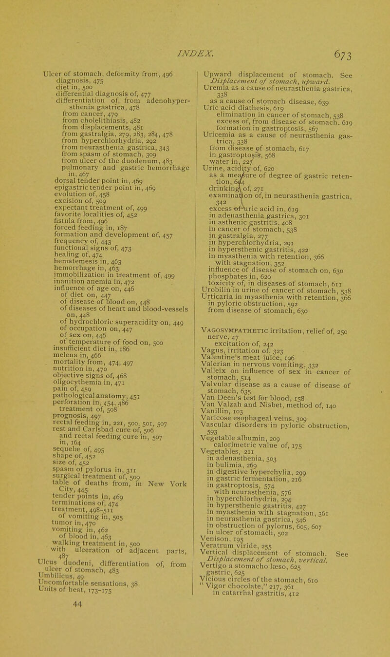 6;3 Ulcer of stomach, deformilj' from, 496 diagnosis, 475 diet in, 500 differential diagnosis of, 477 differentiation of, from adeiiohyper- sthenia gastrica, 478 from cancer, 479 from cholelithiasis, 482 from displacements, 481 from gastralgia, 279, 283, 284, 478 from hyperchlorhydria, 292 from neurasthenia gastrica, 343 frotn spasm of stomach, 309 from ulcer of the duodenum, 483 pulmonary and gastric hemorrhage in,467 dorsal tender point in, 469 epigastric tender point in, 469 evolution of, 458 excision of, 509 expectant treatment of, 499 favorite localities of, 452 fistula from, 496 forced feeding in, 187 formation and development of, 457 frequency of, 443 functional signs of, 473 healing of, 474 hematemesis in, 463 hemorrhage in, 463 immobilization in treatment of, 499 inanition anemia in, 472 influence of age on, 446 of diet on, 447 of disease of blood on, 448 of diseases of heart and blood-vessels on, 448 of hydrochloric superacidity on, 449 of occupation on, 447 of sex on,446 of temperature of food on, 500 insufficient diet in, 186 melena in, 466 mortality from, 474, 497 nutrition in, 470 objective signs of, 46S oligocythemia in, 471 pain of, 459 pathological anatomy, 451 perforation in, 454, 486 treatment of, 508 prognosis, 497 rectal feeding in, 221, 500, 501, 507 rest and Carlsbad cure of, 506 and rectal feeding cure in, 507 in, 164 sequelfe of, 495 shape of, 452 size of, 452 spasm of pylorus in, 311 surgical treatment of, 509 table of deaths frotn, in New York City, 445 tender points in, 469 terminations of 474 treatment, 498-511 of vomiting in, 505 tumor in, 470 vomiting in, 462 of blood in, 463 walking treatment in, 500 with ulceration of adjacent parts, 487 Ulcus duodeni, differentiation of, from ulcer of stomach, 483 Umbilicus, 49 Uncomfortable sensations, 38 Units of heat, 173-175 Upward displacement of stomach. See Displacement of stomach, npzvard. Uremia as a cause of tieurasthenia gastrica. 338 as a cause of stomach disease, 639 Uric acid diathesis, 619 elimination in cancer of stomach, 538 excess of, from disease of stomach. 619 formation in gastroptosis, 567 Uricemia as a cause of neurasthenia gas- trica, 338 from disease of stomach, 617 in gastropto^fs, 568 water in, 227 Urine, acidity of, 620 as a mejysure of degree of gastric reten- tion, 604 drinking\of, 271 examinaflion of, in neurasthenia gastrica, 342 I excess ofniric acid in. 6ig in adenasthenia gastrica, 301 in asthenic gastritis, 408 in cancer of stomach, 538 in gastralgia, 277 in hyperchlorhydria, 291 in hypersthenic gastritis, 422 in myasthenia with retention, 366 with stagnation, 352 influence of disease of stomach on, 630 phosphates in, 620 toxicity of, in diseases of stomach, 611 Urobilin in urine of cancer of stomach, 538 Urticaria in myasthenia with retention, 366 in pyloric obstruction, 592 from disease of stomach, 630 Vagosympathetic irritation, relief of, 250 nerve, 47 excitation of, 242 Vagus, irritation of, 323 Valentine's meat juice, 196 Valerian in nervous vomiting, 332 Valleix on influence of sex in cancer of stomach, 514 Valvular disease as a cause of disease of stomach, 635 Van Deen's test for blood, 158 Van Valzah and Nisbet, method of, 140 Vanillin, 103 Varicose esophageal veins, 309 Vascular disorders in pyloric obstruction, 593 Vegetable albumin, 209 calorimetric value of, 175 Vegetables, 211 in adenasthenia, 303 in bulimia, 269 in digestive hyperchylia, 299 in gastric fermentation, 216 in gastroptosis, 574 with neurasthenia, 576 in hyperchlorhydria, 294 in hypersthenic gastritis, 427 in myasthenia with stagnation, 361 in neurasthenia gastrica, 346 in obstruction o(^ pylorus, 605, 607 in ulcer of stomach, 502 Venison, 195 Veratrum viride, 255 Vertical displacement of stomach. See Displaccmevt of stomach, vertical. Vertigo a stomacho lajso, 625 gastric, 625 Vicious circles of the stomach, 610  Vigor chocolate, 217, 361 in catarrhal gastritis, 412 44