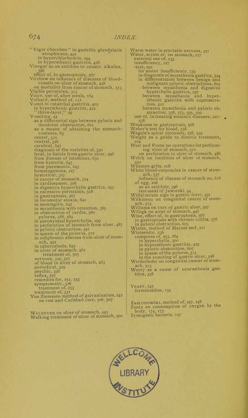  Vigor chocolate  in gastritis glandularis atro])hicans, 442 ill hyperchlorhydria, 294 in hypersthenic gastritis, 426 Vinegar as an antidote to caustic alkalies, 396 effect of, in gastroptosis, 567 Virchow on influence of diseases of blood- vessels oil ulcer of stomach, 448 on mortality from cancer of stomach, 513 Visible peristalsis, 315 Voice, use of, after meals, 164 Volhard, method of, 112 Vomit in catarrhal gastritis, 405 in hypersthenic gastritis, 422  three-layer, 29 Vomiting, 44 as a differential sign between pyloric and duodenal obstruction, 601 as a means of obtaining the stomach- contents, 85 center, 325 central, 326 cerebral, 641 diagnosis of the varieties of, 330 fecal, in fistula from gastric ulcer, 496 from disease of intestines, 632 from hysteria, 643 from pneumonia, 645 hematogenous, 227 hysterical, 327 in cancer of stomach, 524 in cardiospasm. 306 in digestive hyperchylia gastrica, 295 in excessive peristalsis, 316 in gastroptosis, 567 in locomotor ataxia, 640 in meningitis, 641 in myasthenia with retention, 365 in obstruction of cardia, 580 pylorus, 5S8, 589 in paroxysmal hyperchylia, 299 in perforation of stomach from ulcer, 487 in pyloric obstruction, 591 in spasm of the pylorus, 312 in subphrenic abscess from ulcer of stom- ach, 492 in tuberculosis, 649 in ulcer of stomach, 462 treatment of, 505 nervous, 325, 327 of blood in ulcer of stomach, 463 periodical, 329 psychic, 328 reflex, 327 remedies for, 252, 253 symptomatic, 326 treatment of, 253 treatment of, 331 Von Ziemsseti method of galvanization, 242 on rest and Carlsbad cure, 506, 507 Waldeyer on ulcer of stomach, 443 Walking treatment of ulcer of stomach, 500 Warm water in eructatio nervosa, 321 Water, action of, on stomach, 227 external use of, 235 insufficiency, 227 -test, 292 for motor insufficiency, 139 in diagnosis of myasthenia gastrica, 354 in differentiation between benign aiia malignant pyloric obstructions, 603 between myasthenia and digestive hyperchylia gastrica, 297 between myasthenia and hyper- sthenic gastritis with supeisecre- tion, 422 between myasthenia and pyloric ob- struction, 358, 373, 595, 599 use of, in treating stomach diseases, 227- 238 Weakness in gastroptosis, 568 Weber's test for blood, 158 Wegele's spiral electrode, ^38, 239 Weight as a guide to dietetic treatment, 224 Weir and Foote on operations for perforat- ing ulcer of stomach, 510 on perforation in ulcer of stomach, 486 Welch on localities of ulcer of stomach, 452 Wheaten grits, 208 White blood-corpuscles in cancer of stom- ach, 537 influence of disease of stomach on, 616 of egg, 206 as an antidote, 396 test-meal of Jaworski, ^4 Widal serum sign in gastric fever. 391 Wilkinson on congenital cancer of stom- ach, 513 Williams on cure of gastric ulcer, 507 Willigk on ulcer of stomach, 446 Wine, efi^ect of, in gastroptosis, 567 in gastroptosis with chronic colitis, 576 in pyloric obstruction, 605 Winter, method of Hayera and, in Winternitz, 236 compress of, 253, 284 in hyperchylia, 300 in hypersthenic gastritis. 429 in pyloric obstruction, 607 in spasm of the pylorus, 313 in the vomiting of gastric ulcer, 506 Wirderhofer on congenital cancer of stom- ach, 513 Worry as a cause of neurasthenia gas- trica, 338 Yeast, 145 fermentation, 154 Zabludowski, method of, 247, 248 Zuntz on consumption of oxygen by body, 174, 175 Zymogenic bacteria. 147