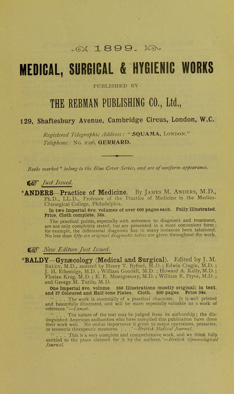 MEDICAL, SURGICAL & HYGIENIC WORKS PUBLISHED BY THE REBMAN PUBLISHING CO., Ltd, 129, Shaftesbury Avenue, Cambpidge Circus, London, W.C. Registered Telegraphic Address: SQUAMA, London. Telephone: No. 2026, QERRARD. Books marked* belong to the Blue Cover Series, and are ofu7tifor7ti appearance. Just Issued. *ANDERS—Practice of Medicine. By James M. Anders, M.D., Ph.D., LL.D., Professor of the Practice of Medicine in the Medico- Chirurgical College, Philadelphia. In two Imperial 8vo. volumes of over 600 pages eacli. Fully Illustrated. Price, Cloth complete, 36s. The practical points, especially with reference to diagnosis and treatment, are not only completely stated, but are presented in a most convenient form ; for example, the differential diagnosis has in many instances been tabulated. No less than fifty-six original diagnostic tables are given throughout the work. New Edition Just Issued. *BALDY—Gynaecology (Medical and Surgical). Edited by J. M. Baldy, M.D., assisted by Henry T. Byford, M.D.; Edwin Cragin, M.D. ; J. H. Etheridge, M.D. ; William Goodell, M.D. ; Howard A. Kelly, M.D.; Florian Krug, M.D. ; E. E. Montgomery, M.D. ; William R. Pryor, M.D.; and George M. Tuttle, M.D. One Imperial 8vo. volume. 360 Illustrations (mostly original) in text, and 37 Coloured and Half-tone Plates. Cloth. 800 pages. Price 34s. ... The work is essentially of a practical character. It is well printed and beautifully illustrated, and will be more especially valuable as a work of reference.—Lancet. ... The nature of the text may be judged from its authorship; the dis- tinguished American authorities who have compiled this publication have done their work well. No undue importance is given to major operations, pessaries, or eccentric therapeutic measures. . . .—British Medical Journal. ... This is a very complete and comprehensive work, and we think fully entitled to the place claimed for it by the authors.—Bi'itish Gyncccological Journal.