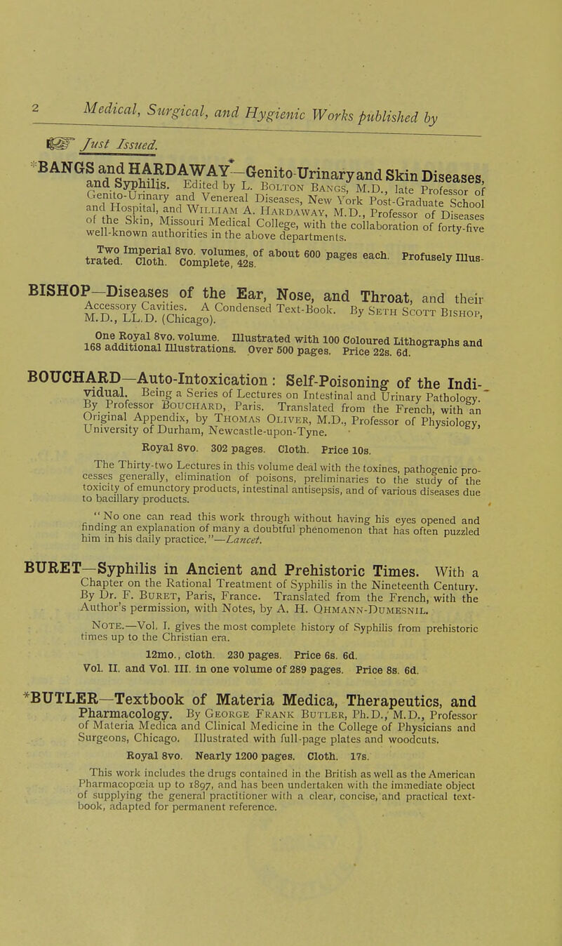 Just Issued. BANGS and HARDAWAT-Genito-Urinary and Skin Diseases and Syphilis. Edited by L. Bolton Bangs; M.D., late Profesir of f;TR rw^'^ ^'^^^^^^^ New York Po t-Graduate ScLo of 'm'^ ^ I-^^^^i^AWAV. M.D., Professor of Disease of the Sk,n, Missouri Medical College, with the collaboration of fortylve well-known authorities in the above departments. ^ BISHOP-Diseases of the Ear, Nose, and Throat, and their M!S:rL.D:rChicago).'^°'^^' ^^^ BOUCHARD—Auto-Intoxication : Self-Poisoning of the Indi- vidual. Being a Series of Lectures on Intestinal and Urinary Pathology ' By Professor Bouchard, Paris. Translated from the French, with an Original Appendix, by Thomas Oliver, M.D., Professor of Physioloev University of Durham, Newcastle-upon-Tyne. Royal 8vo. 302 pages. Cloth. Price 10s. The Thirty-two Lectures in this volume deal with the toxines, pathogenic pro- cesses generally, elimination of poisons, preliminaries to the study of the toxicity of emunctory products, intestinal antisepsis, and of various diseases due to bacillary products. No one can read this work through without having his eyes opened and finding an explanation of many a doubtful phenomenon that has often puzzled him in his daily practice.—Lancet. BURET—Syphilis in Ancient and Prehistoric Times. With a Chapter on the Rational Treatment of Syphilis in the Nineteenth Century. By Dr. F. Buret, Paris, France. Translated from the French, with the Author's permission, with Notes, by A. H. Qhmann-Dumesnil. Note.—Vol, I. gives the most complete history of Syphilis from prehistoric times up to the Christian era. 12mo., cloth. 230 pages. Price 6s. 6d. Vol. II. and Vol. III. in one volume of 289 pages. Price 8s. 6d. *BUTLER—Textbook of Materia Medica, Therapeutics, and Pharmacology. By George Frank Butler, Ph.D.; M.D., Professor of Materia Medica and Clinical Medicine in the College of Physicians and Surgeons, Chicago, Illustrated with full-page plates and woodcuts. Royal 8yo. Nearly 1200 pages. Cloth. 17s. This work includes the drugs contained in the British as well as the American Pharmacopa3ia up to 1897, and has been undertaken with the immediate object of supplying the general practitioner wiih a clear, concise, and practical text- book, adapted for permanent reference.