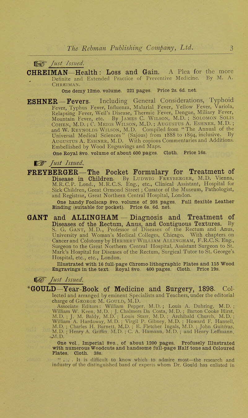 y^?(s^ Issued. OHREIMAN—Health: Loss and Gain. A Plea for the more Definite and Extended Practice of Preventive Medicine. By M. A. Chreiman. One demy 12mo. volume. 221 pages. Price 2s. 6d. net. ESHNER —Fevers. Including General Considerations, Typhoid Fever, Typhus Fever, Influenza, Malarial Fever, Yellow Fever, Variola, Relapsing Fever, Weil's Disease, Thermic Fever, Dengue, Miliary Fever, Mountain Fever, etc. By James C. Wilson, M.D. ; Solomon Solis Cohen, M.D.; C. Meigs Wilson, M.D.; Augustus A. Eshner, M.D. ; and W. Reynolds Wilson, M.D. Compiled from The Annual of the Universal Medical Sciences (Sajous) from i888 to 1894, inclusive. _ By Augustus A. Eshner, M.D. With copious Commentaries and Additions. Embellished by Wood Engravings and Maps. One Royal 8vo. volume of about 600 pages. Cloth. Price 16s. Just Issued. FREYBERGER—The Pocket Formulary for Treatment of Disease in Children. By Ludwig Freyberger, M.D. Vienna, M.R.C.P. Lond., M.R.C.S. Eng., etc., Clinical Assistant, Hospital for Sick Children, Great Ormond Street ; Curator of the Museum, Pathologist, and Registrar, Great Northern Central Hospital, London. One handy Foolscap 8vo. volume of 208 pages. Full flexible Leather Binding (suitable for pocket). Price 6s. 6d. net. GANT and ALLINGHAM — Diagnosis and Treatment of Diseases of the Rectum, Anus, and Contiguous Textures. By S. G. Gant, M.D., Professor of Diseases of the Rectum and Anus, University and Woman's Medical Colleges, Chicago. With chapters on Cancer and Colotomy by Herbert William Allingham, F.R.C.S. Eng., Surgeon to the Great Northern Central Hospital, Assistant Surgeon to St. Mark's Hospital for Diseases of the Rectum, Surgical Tutor to St. George's Hospital, etc., etc., London. Illustrated with 16 full-page Chromo-lithographic Plates and 115 Wood Engravings in the text. Royal 8vo. 400 pages. Cloth. Price 19s. %^ Just Issued. *GOULD—Year-Book of Medicine and Surgery, 1898. Col- lected and arranged by eminent Specialists and Teachers, under the editorial charge of George M. Gould, M.D. Associate Editors: William Pepper, M.D. ; Louis A. Diihring, M.D. ; William W. Keen, M.D. ; J. Chalmers Da Costa, M.D. ; Barton Cooke Hirst, M.D. ; J. M. Baldy, M.D. ; Louis Starr, M.D. ; Archibald Church, M.D. ; William A. Hardaway, M.D. ; Virgil P. Gibney, M.D. ; Howard F. Hansell, M.D. ; Charles H. Burnett, M.D. ; E. Fletcher Ingals, M.D. ; John Guitdras, M.D. ; Henry A. Griffin M.D. ; C. A. Hamann, M.D. ; and Henry Leffmann, Okl.D. One vol.. Imperial 8vo., of about 1200 pages. Profusely Illustrated with numerous Woodcuts and handsome full-page Half tone and Coloured Plates. Cloth. 38s. ... It is difficult to know which to admire most—the research and industry of the distinguished band of experts whom Dr. Gould has enlisted in