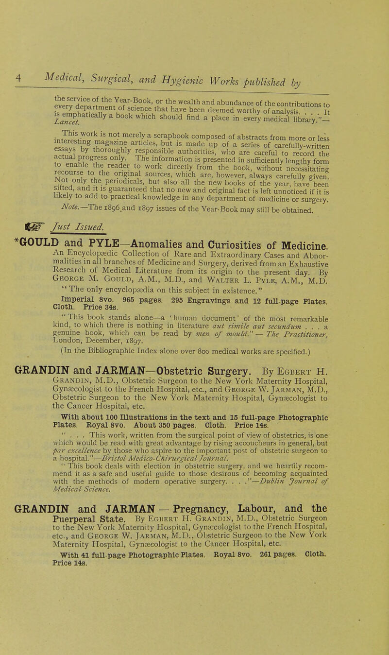SerTdtoa^nim'nT';^^^ '^l'^ '^ abundance of the contributions to every department of science that have been deemed worthy of analvsis Tt ^^nphatically a book which should find a place in ever^ IS iLary.- ;ntT!'iV*°''^ °- ^ely a scrapbook composed of abstracts from more or less interesting magazine articles, but is made up of a series of carefully written essays by thoroughly responsible authorities, who are careful to record he acttial progress only. The information is presented in sufficiently lengthy forr^ rt™ fi,'''''^-^- ^'^'^ t'^^ book, without necessLting recourse to the original sources, which are, however, always carefully given Not only the periodicals, but also all the new books of the year, have been silted, and It is guaranteed that no new and original fact is left unnoticed if it is likely to add to practical knowledge in any department of medicine or surgery. Note.—The iSge.aud 1897 issues of the Year-Book may still be obtained. Just Issued. *GOULD and PYLE—Anomalies and Curiosities of Medicine. An EncyclopEedic Collection of Rare and Extraordinary Cases and Abnor- malities in all branches of Medicine and Surgery, derived from an Exhaustive Research of Medical Literature from its origin to the present day. By George M. Gould, A.M., M.D., and Walter L. Pyle, A.M., M.D.  The only encyclopsedia on this subject in existence. Imperial 8vo. 965 pages. 295 Engravings and 12 fuU-page Plates. Cloth. Price 34s. This book stands alone—a 'human document' of the most remarkable kind, to which there is nothing in literature atti siviile aut secundum ... a genuine book, which can be read by men of 7nould. — The Practitioner, London, December, 1897. (In the Bibliographic Index alone over 800 medical works are specified.) GRANDIN and JARMAN—Obstetric Surgery. By Egbert H. Grandin, M.D., Obstetric Surgeon to the New York Maternity Hospital, Gynaecologist to the French Hospital, etc., and George W. Jarman, M.D., Obstetric Surgeon to the New York Maternity Hospital, Gynaecologist to the Cancer Hospital, etc. With about 100 Illustrations in the text and 15 full-page Photographic Plates. Royal 8vo. About 350 pages. Cloth. Price 14s. ... This work, written from the surgical point of view of obstetrics, is one which would be read with great advantage by rising accoucheurs in general, but par excellence by those who aspire to the important post of obstetric surgeon to a hospital.—Bristol IVledico-Ckirurgical Journal. This book deals with election in obstetric .surgery, and we heartily recom- mend it as a safe and useful guide to those desirous of becoming acquainted with the methods of modern operative surgery. . . .—Dublin yournal of Medical Science. GRANDIN and JARMAN — Pregnancy, Labour, and the Puerperal State. By Eguert H. Grandin, M.D., Obstetric Surgeon to the New York Maternity Hospital, Gynecologist to the French Hospital, etc, and George W. Jarman, M.D., Obstetric Surgeon to the New York Maternity Hospital, Gynoecologist to the Cancer Hospital, etc. With 41 fuU-page Photographic Plates. Royal 8vo. 261 pajfes. Cloth. Price 14s.