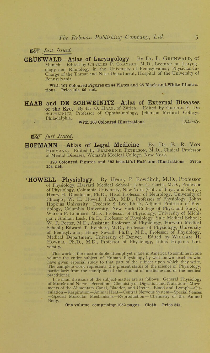 Just Issued. GRUNWALD—Atlas of Laryngology. By Dr. L. Grunwald, of Munich. Edited by Charles P. Grayson, M.D., Lecturer on Laryng- ology and Rhinology in the University of Pennsylvania ; Physician-in- Charge of the Throat and Nose Department, Hospital of the University of Pennsylvania. With 107 Coloured Figures on 44 Plates and 25 Black-and-WMte Illustra- tions. Price 10s. 6d. net. X HAAB and DE SCHWEINITZ—Atlas of External Diseases of the Eye. By Dr. O. Haab, of Zurich. Edited by George E. De ScHWEiNiiz,' Professor of Ophthalmology, Jeft'erson Medical College, Philadelphia. With 100 Coloured niustrations. [Shortly. Just Issued. HOFMANN —Atlas of Legal Medicine. By Dr. E. R. Von HoFMANN. Edited by Frederick Peterson, M.D., Clinical Professor of Mental Diseases, Woman's Medical College, New York. 120 Coloured Figures and 193 toeautiful Half-tone niustrations. Price 15s. net. *H0WELL—Physiology. By Henry P. Bowditch, M.D., Professor of Physiology, Harvard Medical School; John G. Curtis, M,D., Professor of Physiology, Columbia University, New York (Coll. of Phys. and Surg.); Henry H. Donaldson, Ph.D., Head Professor of Neurology, University of Chicago; W. H. Howell, Ph.D., M.D., Professor of Physiology, Johns Hopkins University; Frederic S. Lee, Ph.D., Adjunct Professor of Phy- siology, Columbia University, New York (College of Phys. and Surg.); Warren P. Lombard, M.D., Professor of Physiology, University of Michi- gan ; Graham Lusk, Ph.D., Professor of Physiology, Yale Medical School; W. T. Porter, M.D., Assistant Professor ot Physiology, Harvard Medical • School; Edward T. Reichert, M.D., Professor of Physiology, University of Pennsylvania ; Henry Sewall, Ph.D., M.D., Professor of Physiology, Medical Department, University of Denver. Edited by William H. Howell, Ph.D., M.D., Professor ot Physiology, Johns Hopkins Uni- versity. This work is the most notable attempt yet made in America to combine in one volume the entire subject of Human Physiology by well-known teachers who have given especial study to that part of the subject upon which they write. The complete work represents the present status of the science of Physiology, particularly from the standpoint of the student of medicine and of the medical practitioner. The main divisions of the subject-matter are as follows: General Physiology of Muscle and Nerve—Secretion—Chemistry of Digestion and Nutrition—Move- ments of the Alimentary Canal, Bladder, and Ureter—Blood and Lymph—Cir- culation—Respiration—Animal Heat—Central Nervous System—Special Senses —Special Muscular Mechanisms—Reproduction — Chemistry of the Animal Body. One volvune, comprising 1062 pages. Cloth. Price 34b.