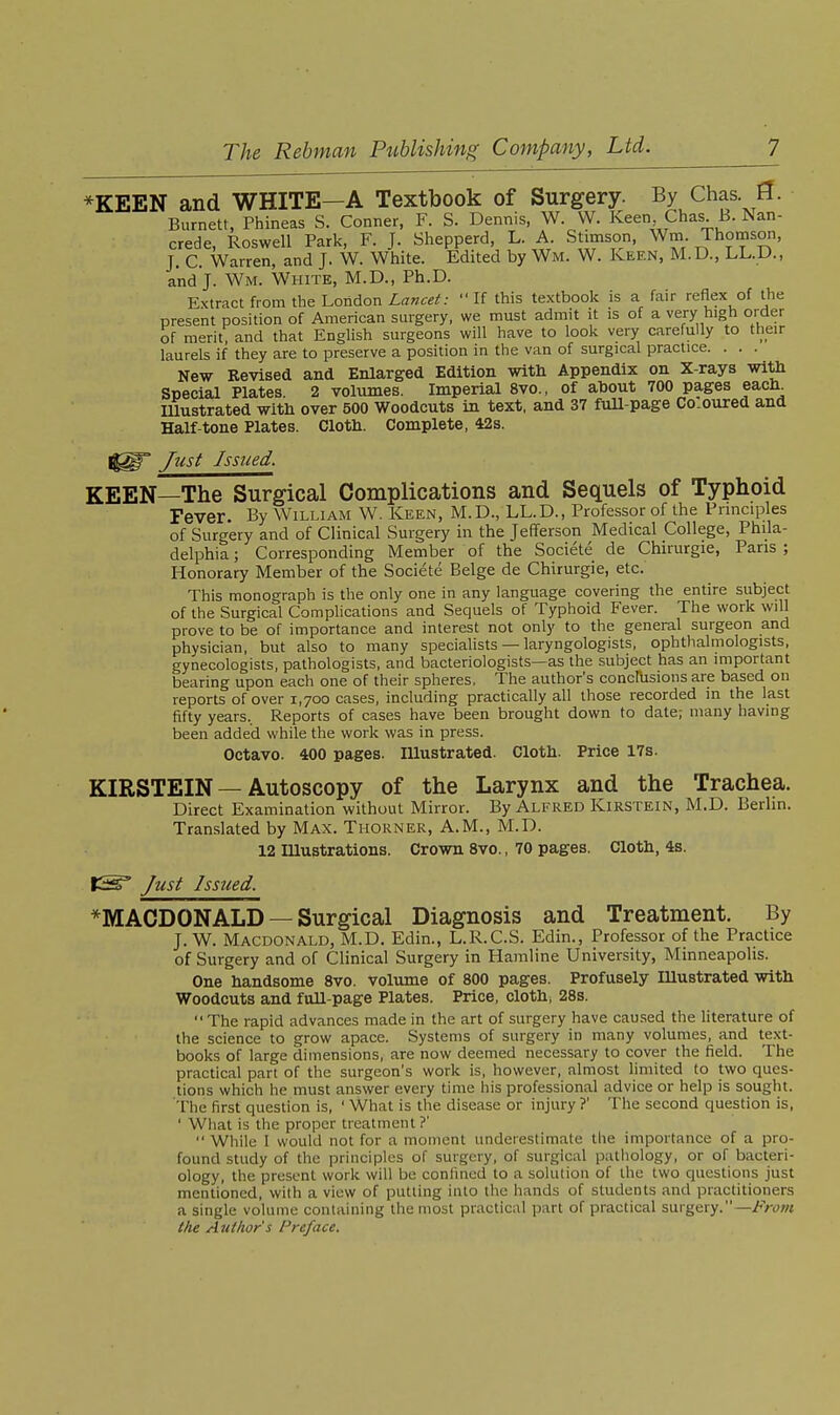 *KEEN and WHITE—A Textbook of Surgery. By Chas fl. Burnett, Phineas S. Conner, F. S. Dennis, W. W. Keen Chas B. Nan- crede, Roswell Park, F. J. Shepperd L. A Stimson, Wm. Thomson, J. C. Warren, and J. W. White. Edited by Wm. W. Keen, M.D., LL.D., and J. Wm. White, M.D., Ph.D. Extract from the London If this textbook is a fair reflex of the present position of American surgery, we must admit it is of a very high order of merit, and that Enghsh surgeons will have to look very carefully to their laurels if they are to preserve a position in the van of surgical practice. . . . New Revised and Enlarged Edition witb Appendix on X-rays with Special Plates. 2 volumes. Imperial 8vo., of about 700 pages each Illustrated with over 500 Woodcuts in text, and 37 fuU-page Coloured and Half-tone Plates. Cloth. Complete, 42s. ' Just Issued. KEEN—The Surgical Complications and Sequels of Typhoid Fever. By William W. Keen, M.D., LL.D., Professor of the Principles of Surgery and of Clinical Surgery in the Jefferson Medical College, Phila- delphia ; Corresponding Member of the Societe de Chirurgie, Pans; Honorary Member of the Societe Beige de Chirurgie, etc. This monograph is the only one in any language covering the entire subject of the Surgical Complications and Sequels of Typhoid Fever. The work will prove to be of importance and interest not only to the general surgeon and physician, but also to many specialists — laryngologists, ophthalmologists, gynecologists, pathologists, and bacteriologists—as the subject has an important bearing upon each one of their spheres. The author's concrusions are based on reports of over 1,700 cases, including practically all those recorded in the last fifty years.. Reports of cases have been brought down to date; many having been added while the work was in press. Octavo. 400 pages. Illustrated. Cloth. Price 17s. KIRSTEIN —Autoscopy of the Larynx and the Trachea. Direct Examination without Mirror. By Alfred Kirstein, M.D. Berlin. Translated by Max. Thorner, A.M., M.D. 12 lUustrations. Crown 8vo., 70 pages. Cloth, 4s. IS^ Just Issued. *MACDONALD — Surgical Diagnosis and Treatment. By J. W. Macdonald, M.D. Edin., L.R.C.S. Edin., Professor of the Practice of Surgery and of Clinical Surgery in Hamline University, Minneapolis. One handsome 8vo. Volume of 800 pages. Profusely Illustrated with Woodcuts and full-page Plates. Price, cloth, 28s. The rapid advances made in the art of surgery have cau.sed the literature of the science to grow apace. Systems of surgery in many volumes, and text- books of large dimensions, are now deemed necessary to cover the field. The practical part of the surgeon's work is, however, almost limited to \yio ques- tions which he must answer every time his professional advice or help is sought. The first question is, ' What is the disease or injury ?' The second question is, ' What is the proper treatment?'  While I would not for a moment underestimate the importance of a pro- found study of the principles of surgery, of surgical pathology, or of bacteri- ology, the present work will be confined to a solution of the two questions just mentioned, with a view of putting into the hands of students and practitioners a single volume containing the most practical part of practical surgery.—Froni the Author s Preface.