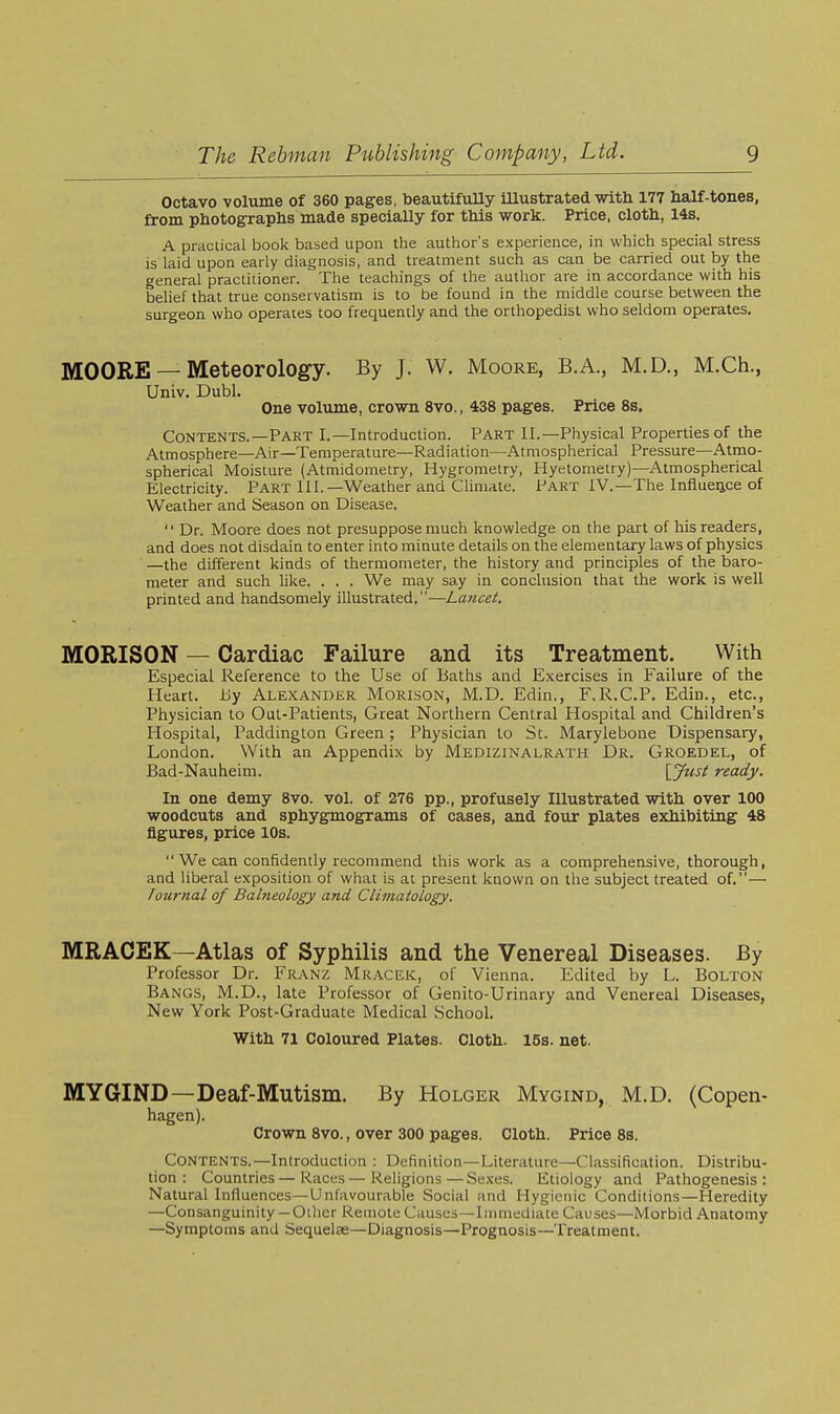 Octavo volume of 360 pages, beautifully illustrated with 177 half-tones, from photographs made speciaUy for this work. Price, cloth, 14s. A practical book based upon the author's experience, in which special stress is laid upon early diagnosis, and treatment such as can be carried out by the general practitioner. The teachings of the author are in accordance with his belief that true conservatism is to be found in the middle course between the surgeon who operates too frequently and the orthopedist who seldom operates. MOORE — Meteorology. By J. W. Moore, B.A., M.D., M.Ch., Univ. Dubl. One volume, crown 8vo., 438 pages. Price Ss. Contents.—Part I.—Introduction. Part II.—Physical Properties of the Atmosphere—Air—Temperature—Radiation—Atmospherical Pressure—Atmo- spherical Moisture (Atmidometry, Hygrometry, Hyetometry)—Atmospherical Electricity. Part III.—Weather and Climate. Part IV.—The Influeiice of Weather and Season on Disease.  Dr. Moore does not presuppose much knowledge on the part of his readers, and does not disdain to enter into minute details on the elementary laws of physics —the different kinds of thermometer, the history and principles of the baro- meter and such like. . . . We may say in conclusion that the work is well printed and handsomely illustrated.—Lancet. MORISON — Cardiac Failure and its Treatment. With Especial Reference to the Use of Baths and Exercises in Failure of the Heart, iiy Alexander Morison, iVI.D. Edin., F.R.C.P. Edin., etc., Physician to Oul-Patients, Great Nortliern Central Hospital and Children's Hospital, Paddington Green ; Physician to St. Marylebone Dispensary, London. With an Appendix by Medizinalrath Dr. Groedel, of Bad-Nauheim. {^Just ready. In one demy 8vo. vol. of 276 pp., profusely Illustrated with over 100 woodcuts and sphygmograms of cases, and four plates exhibiting 48 figures, price 10s.  We can confidently recommend this work as a comprehensive, thorough, and liberal exposition of what is at present known on the subject treated of.— Journal of Balneology and Climatology. MRACEK—Atlas of Syphilis and the Venereal Diseases. By Professor Dr. Franz Mracek, of Vienna. Edited by L. Bolton Bangs, M.D., late Professor of Genito-Urinary and Venereal Diseases, New York Post-Graduate Medical School. With 71 Coloured Plates. Cloth. 15s. net. MYGIND—Deaf-Mutism. By Holger Mygind, M.D. (Copen- hagen). Crown 8vo., over 300 pages. Cloth. Price 8s. Contents.—Introduction : Definition—Literature—Classification. Distribu- tion : Countries — Races — Religions — Se.ves. Etiology and Pathogenesis : Natural Influences—Unfavourable Social and Hygienic Conditions—Heredity —Consanguinity —Oilier Remote Causes—Immediate Causes—Morbid Anatomy —Symptoms and Sequelae—Diagnosis—Prognosis—Treatment.