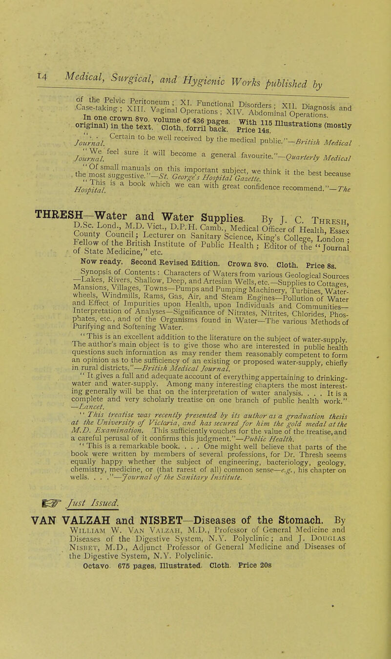 In one crown svo. volume of 436 mees With iik m,, / original) in the text. Cloth forri back pTic?i4s (°i°s«y /olZl '''' ^ favourite.-C....,«v^ Medical -^^^f:^^^^J^^1^^^^ ^'^e be. because //os/£l  '^ ^''^ ereat confidence recommend, -r/^. THRESH—Water and Water Supplies. By T c Thrfsh D.SC Lend., M D. Vict., D.P.H. Canfb^ Medical oLeVof Hea th, Essex County Council ; Lecturer on Sanitary Science, King's College London^ of State Medicine, etc. j^uiuai Now ready. Second Revised Edition. Crown Svo. Cloth. Price 8s. Synopsis of Contents : Characters of Waters from various Geological Sources -Lakes, Rivers, Shallow, Deep, and Artesian Wells, etc.-Supplies to Cottages. Mansions Villages, Towns-Pumps and Pumping Machinery, Turbines, Water- Steam Engines-Pollution of Water and Effect of Impurities upon Health, upon Individuals and Communities- Interpretation of Analyses—Significance of Nitrates, Nitrites, Chlorides Phos- phates, etc., and of the Organisms found in Water—Tlie various Methods of Purifying and Softening Water. This is an excellent addition to the literature on the subject of water-supply The author's main object is to give those who are interested in public health questions such information as may render them reasonably competent to form an opinion as to the sufficiency of an existing or proposed water-supply chiefly \nr\xi:3.\d.\slncis.—British A^edical Journal.  It gives a full and adequate account of everything appertaining to drinkino-- water and water-supply. Among many interesting chapters the most interesl- ing generally will be that on the interpretation of water analysis. ... It is a complete and very scholarly treatise on one branch of public health work. —Lancet. '' This treatise was recently presented by its author as a graduation thesis at the University of Victm-ia, and has secured for hint the gold medal at the M.D. Examination. This sufficiently vouches for the value of the treatise, and a careful perusal of it confirms this judgment.—Public Health.  This is a remarkable book. . . . One might well believe that parts of the book were written by members of several professions, for Dr. Thresh seems equally happy whether the subject of engineering, bacteriology, geology, chemistry, medicine, or (that rarest of all) common sense—e.g., his chapter on wells. . . .—journal of the Sanitary Institute. Just Issued. VAN VALZAH and NISBET—Diseases of the Stomach. By William W. Van Valzaii, M.D., Professor of General Medicine and Diseases of the Digestive System, N.V. Polyclinic; and J. Dougias NisBET, M.D., Adjunct Professor of General Medicine and Diseases of the Digestive System, N.Y. Polyclinic. Octavo. 675 pages, Illustrated. Cloth. Price 20s