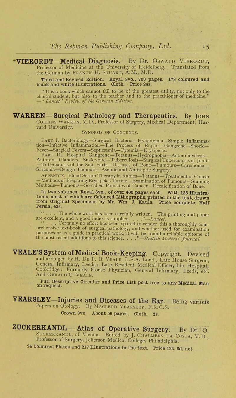 *VIERORDT—Medical Diagnosis. By Dr. Oswald Vierordt, Professor of Medicine at the University of Heidelberg. Translated froni the German by Francis H. Stuart, A.M., M.D. Third and Revised Edition. Royal 8vo., 700 pages. 178 coloured and black and white Illustrations. Cloth. Price 24s.  It is a book which cannot fail to be of the greatest utility, not only to the clinical student, hut also to the teacher and to the practitioner of medicine. —Lancet Revieiu of the German Edition. WARREN—Surgical Pathology and Therapeutics. By John Collins Warren, M.D., Professor of Surgery, Medical Department, Har- vard University. Synopsis of Contents. Part I. Bacteriology—Surgical Bacteria—Hypereemia—Simple Inflamma- tion—Infective Inflammation—The Process of Repair—Gangrene—Shock— Fever—Surgical Fevers—Septicsemia—Pyaemia—Erysipelas. Part II. Hospital Gangrene—Tetanus—Hydrophobia—Actino-mycosis— Anthrax—Glanders—Snake-bite—Tuberculosis—Surgical Tuberculosis of Joints —Tuberculosis of the Soft Parts—Diseases of Bone—Tumours-Carcinoma— S.ircoma—Benign Tumours—Aseptic and Antiseptic Surgery. Appendix. Blood Serum Therapy in Rabies—Tetanus—Treatment of Cancer — Methods of Preparing Erysipelas Toxine—Examination of Tumours—Staining Methods—Tumours—So-called Parasites of Cancer—Decalcification of Bone. In two volumes, Royal 8vo., of over 400 pages each. With 135 lUustra- tions, most of which are Coloured Lithographs, printed in the text, drawn from Original Specimens by Mr. Wm. J. Kaula. Price complete, Half Persia, 42s. ... The whole work has been carefully written. The printing and paper are excellent, and a good index is supplied. . . .—Lancet.  . . . Certainly no effort has been spared to render this a thoroughly com- prehensive text-book of surgical pathology, and whether used for examination purposes or as a guide in practical work, it will be found a reliable epitome of the most recent additions to this science. . . —British Medical Journal. VEALE'S System of Medical Book-Keeping. Copyright. Devised and arranged by H. De P. B. Veale, L.S.A. Lend., Late House Surgeon, General Infirmary, Leeds ; Late Resident Medical Officer, Ida Hospital, Cookridge; Formerly House Physician, General Infirmary, Leeds, etc'. And Gerald C. Veale. Full Descriptive Circular and Price List post free to any Medical Man YEARSLEY—Injuries and Diseases of the Ear. Being various Papers on Otology. By Maclf.od Yearsley, F.R.C.S. Crown 8vo. About 56 pages. Cloth. 2s. ZUCKERKANDL — Atlas of Operative Surgery. By Dr. o. Zuckerkandl, of Vienna. Edited by J. Chalmers da Costa M D Professor of Surgery, Jefferson Medical College, Philadelphia. ' ' ' 24 Coloured Plates and 217 Illustrations in the text. Price I2s. 6d. net.