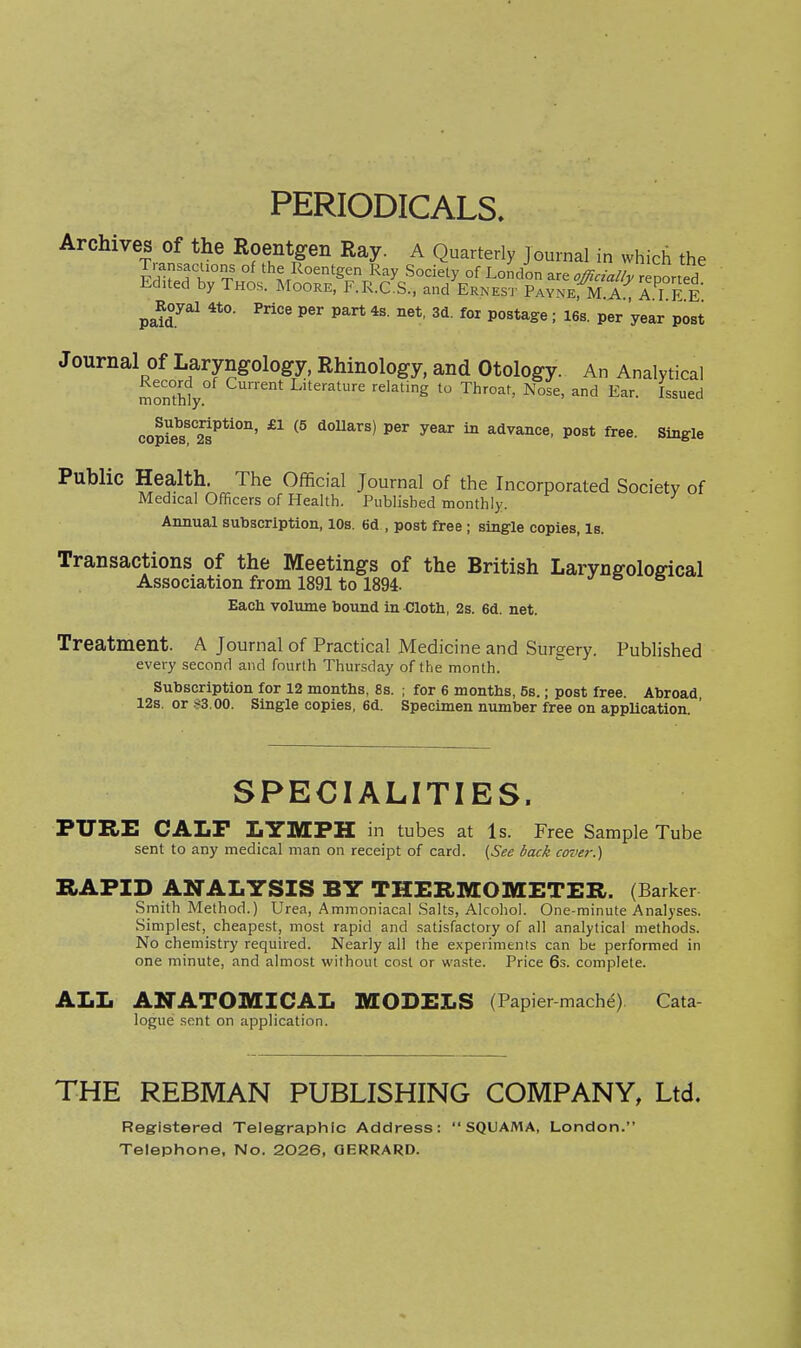 PERIODICALS, Archives of the Roentgen Ray. A Quarterly journal in which the Transacuons of the Roentgen Ray Society of London are officially reported Edited by Thos. Moore, F.R.C.S., and Ernest PAYNErM.A , A I F E ^ Royal 4to. Price per part 4s. net, 3d. for postage; 16s. per 'year post Journal Of Laryngology, Rhinology, and Otology. An Analytical momhV ''''■^ '■^'''''S Throat, Nose, and Ear. Issued cop?e?''2?*'°''' ^^^^^^ ^^'^ ^ advance, post free. Single Public Health. The Official Journal of the Incorporated Society of Medical Officers of Health. Published monthly. Annual subscription, 10s. 6d , post free ; single copies, is. Transactions of the Meetings of the British Laryngoloffical Association from 1891 to 1894. Each voliune bound in Clotb, 2s. 6d. net. Treatment. A Journal of Practical Medicine and Surgery. Published every second and fourth Thursday of the month. Subscription for 12 months, 8s. ; for 6 months, 5s.; post free. Abroad 12s. or .^S.OO. Single copies, 6d. Specimen number free on appUcation. ' SPECIALITIES. PURE CALF LYMPH in tubes at Is. Free Sample Tube sent to any medical man on receipt of card. {See back cover.) HAFID analysis by thermometer. (Barker Smith Method.) Urea, Ammoniacal Salts, Alcohol. One-minute Analyses. Simplest, cheape.st, most rapid and satisfactory of all analytical methods. No chemistry required. Nearly all the experiments can be performed in one minute, and almost without cost or waste. Price 6s. complete. ALL ANATOMICAL MODELS (Papier machd) Cata logue sent on application. THE REBMAN PUBLISHING COMPANY, Ltd. Registered Telegraphic Address: SQUAMA, London. Telephone, No. 2026, GERRARD.