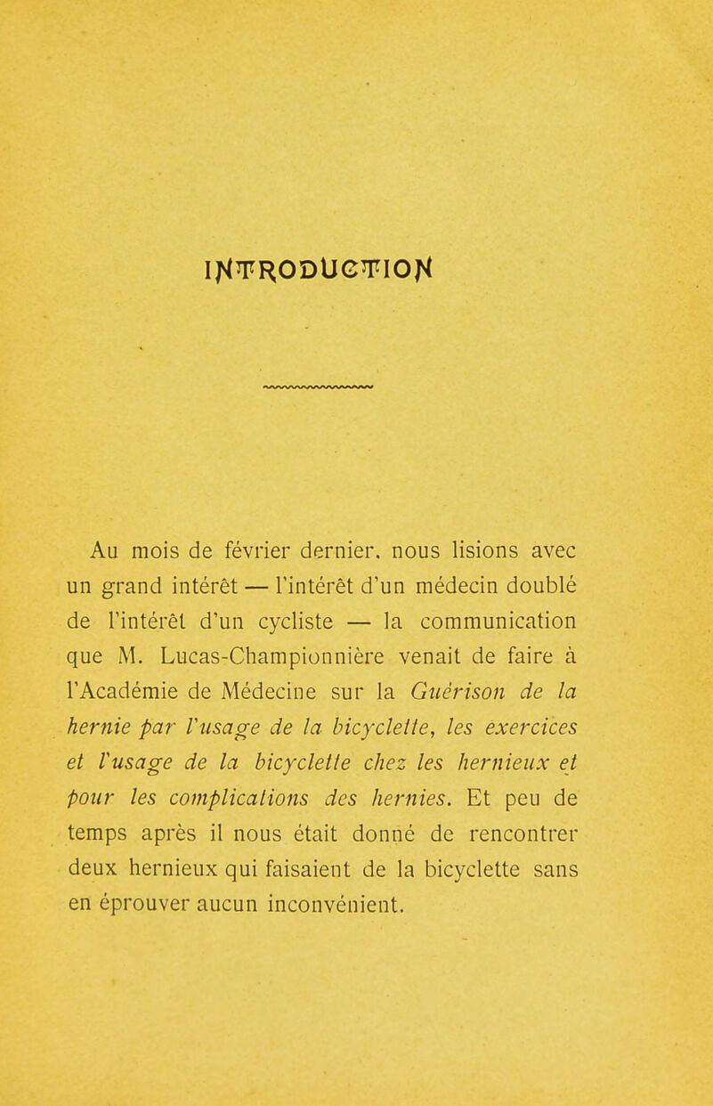 Au mois de février dernier, nous lisions avec un grand intérêt — l'intérêt d'un médecin doublé de l'intérêt d'un cycliste — la communication que M. Lucas-Championnière venait de faire à l'Académie de Médecine sur la Gtiérison de la hernie par Viisage de la bicyclelle, les exercices et Vusage de la bicyclette chez les hernieux et pour les complications des hernies. Et peu de temps après il nous était donné de rencontrer deux hernieux qui faisaient de la bicyclette sans en éprouver aucun inconvénient.