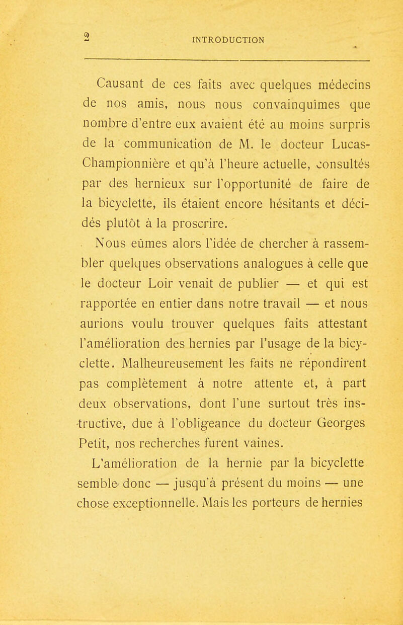 INTRODUCTION Causant de ces faits avec quelques médecins de nos amis, nous nous convainquîmes que nombre d'entre eux avaient été au moins surpris de la communication de M. le docteur Lucas- Championnière et qu'à l'heure actuelle, consultés par des hernieux sur l'opportunité de faire de la bicyclette, ils étaient encore hésitants et déci- dés plutôt à la proscrire. . Nous eûmes alors l'idée de chercher à rassem- bler quelques observations analogues à celle que le docteur Loir venait de publier — et qui est rapportée en entier dans notre travail — et nous aurions voulu trouver quelques faits attestant l'amélioration des hernies par l'usage de la bicy- clette. Malheureusement les faits ne répondirent pas complètement à notre attente et, à part deux observations, dont l'une surtout très ins- -tructive, due à l'obligeance du docteur Georges Petit, nos recherches furent vaines. L'amélioration de la hernie par la bicyclette semble- donc — jusqu'à présent du moins — une chose exceptionnelle. Mais les porteurs de hernies