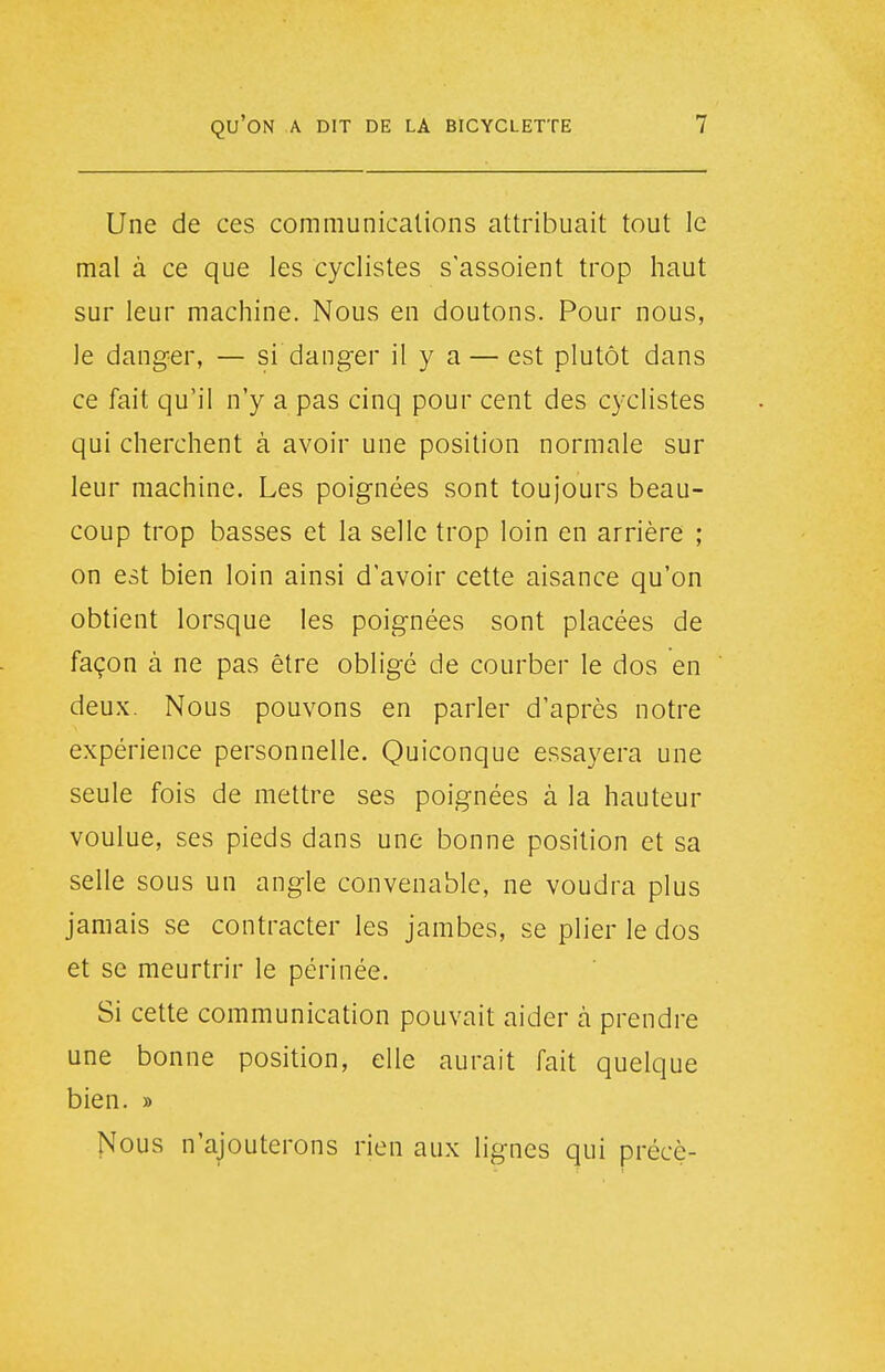 Une de ces communications attribuait tout le mal à ce que les cyclistes s'assoient trop haut sur leur machine. Nous en doutons. Pour nous, le danger, — si danger il y a — est plutôt dans ce fait qu'il n'y a pas cinq pour cent des cyclistes qui cherchent à avoir une position normale sur leur machine. Les poignées sont toujours beau- coup trop basses et la selle trop loin en arrière ; on est bien loin ainsi d'avoir cette aisance qu'on obtient lorsque les poignées sont placées de façon à ne pas être obligé de courber le dos en deux. Nous pouvons en parler d'après notre expérience personnelle. Quiconque essayera une seule fois de mettre ses poignées à la hauteur voulue, ses pieds dans une bonne position et sa selle sous un angle convenable, ne voudra plus jamais se contracter les jambes, se plier le dos et se meurtrir le périnée. Si cette communication pouvait aider à prendre une bonne position, elle aurait fait quelque bien. » Nous n'ajouterons rien aux lignes qui précè-