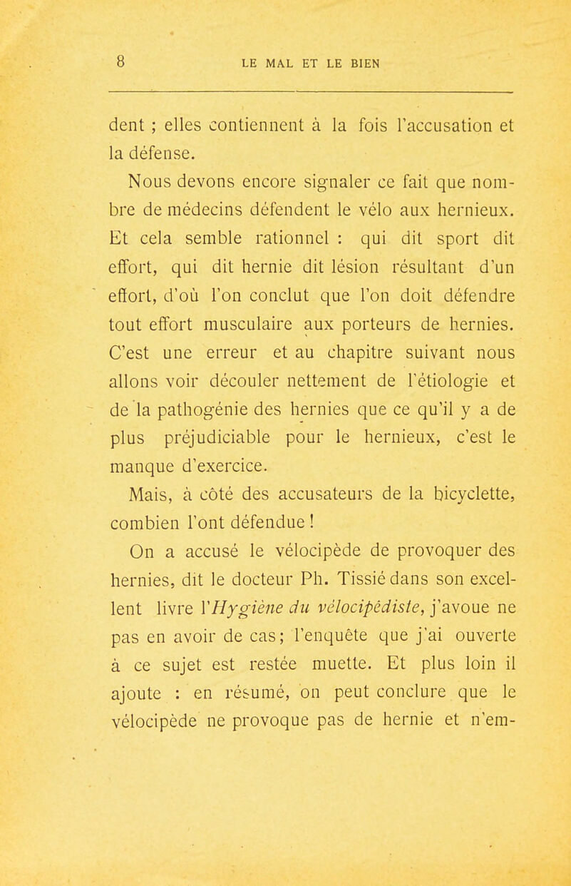 dent ; elles contiennent à la fois l'accusation et la défense. Nous devons encore signaler ce fait que nom- bre de médecins défendent le vélo aux hernieux. Et cela semble rationnel : qui dit sport dit effort, qui dit hernie dit lésion résultant d'un effort, d'où l'on conclut que l'on doit défendre tout effort musculaire aux porteurs de hernies. C'est une erreur et au chapitre suivant nous allons voir découler nettement de l'étiologie et de la pathogénie des hernies que ce qu'il y a de plus préjudiciable pour le hernieux, c'est le manque d'exercice. Mais, à côté des accusateurs de la bicyclette, combien l'ont défendue ! On a accusé le vélocipède de provoquer des hernies, dit le docteur Ph. Tissié dans son excel- lent livre ïHygiène du vélocipédiste, j'avoue ne pas en avoir de cas; l'enquête que j'ai ouverte à ce sujet est restée muette. Et plus loin il ajoute : en résumé, on peut conclure que le vélocipède ne provoque pas de hernie et n'em-