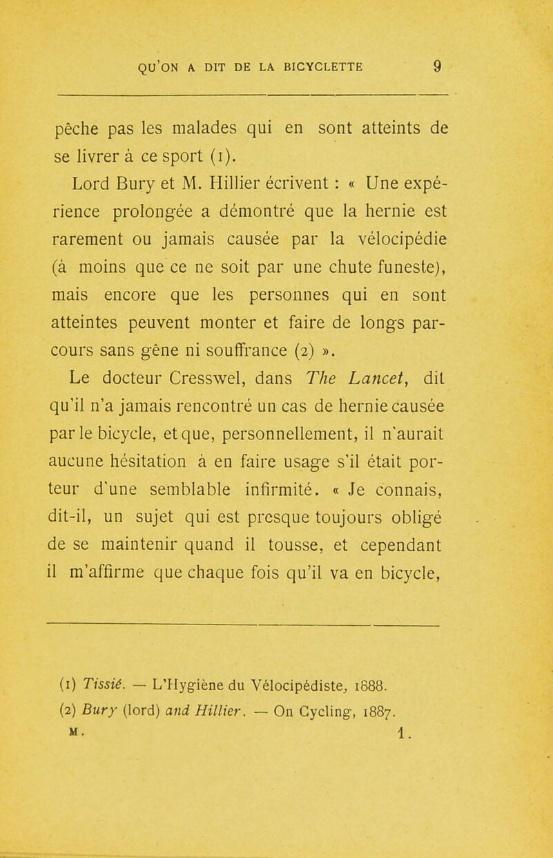 pêche pas les malades qui en sont atteints de se livrer à ce sport (i). Lord Bury et M. Hillier écrivent : « Une expé- rience prolongée a démontré que la hernie est rarement ou jamais causée par la vélocipédie (à moins que ce ne soit par une chute funeste), mais encore que les personnes qui en sont atteintes peuvent monter et faire de longs par- cours sans gêne ni souffrance (2) ». Le docteur Cresswel, dans The Lancet, dit qu'il n'a jamais rencontré un cas de hernie causée par le bicycle, et que, personnellement, il n'aurait aucune hésitation à en faire usage s'il était por- teur d'une semblable infirmité. « Je connais, dit-il, un sujet qui est presque toujours obligé de se maintenir quand il tousse, et cependant il m'affirme que chaque fois qu'il va en bicycle, (1) Tissiê. — L'Hygiène du Vélocipédiste, 1888. (2) Bury (lord) and Hillier. — On Gycling, 1887. M. 1.