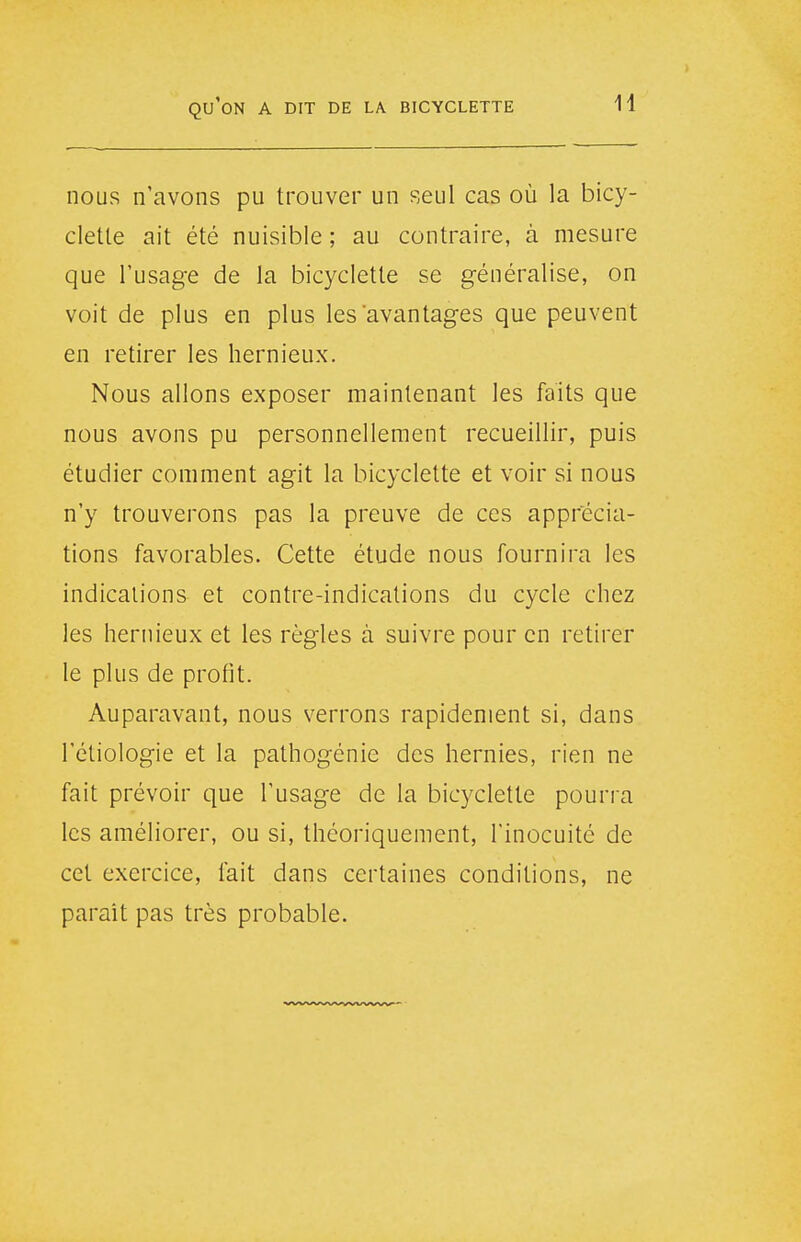 nous n'avons pu trouver un seul cas où la bicy- clette ait été nuisible ; au contraire, à mesure que l'usage de la bicyclette se généralise, on voit de plus en plus les avantages que peuvent en retirer les hernieux. Nous allons exposer maintenant les faits que nous avons pu personnellement recueillir, puis étudier comment agit la bicyclette et voir si nous n'y trouverons pas la preuve de ces apprécia- tions favorables. Cette étude nous fournira les indications et contre-indications du cycle chez les hernieux et les règles à suivre pour en retirer le plus de profit. Auparavant, nous verrons rapidement si, dans l'étiologie et la pathogénie des hernies, rien ne fait prévoir que l'usage de la bicyclette pourra les améliorer, ou si, théoriquement, l'inocuité de cet exercice, fait dans certaines conditions, ne paraît pas très probable.