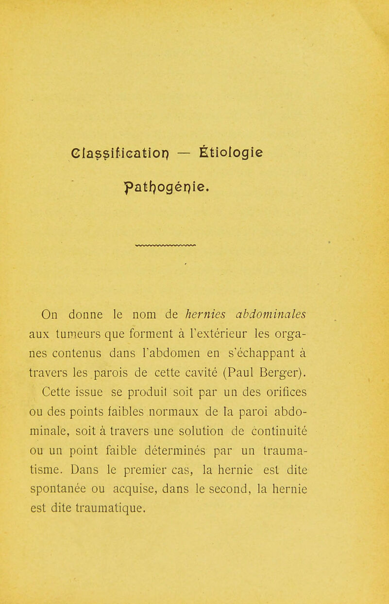 GiaççifiGatiop — Étiologie patfjogénie. On donne le nom de hernies abdominales aux tumeurs que forment à Textérieur les orga- nes contenus dans l'abdomen en s'échappant à travers les.parois de cette cavité (Paul Berger). Cette issue se produit soit par un des orifices ou des points faibles normaux de la paroi abdo- minale, soit à travers une solution de continuité ou un point faible déterminés par un trauma- tisme. Dans le premier cas, la hernie est dite spontanée ou acquise, dans le second, la hernie est dite traumatique.