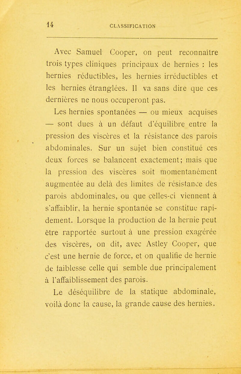 44 Avec Samuel Cooper, on peut reconnaître trois types cliniques principaux de hernies : les hernies réductibles, les hernies irréductibles et les hernies étranglées. Il va sans dire que ces dernières ne nous occuperont pas. Les hernies spontanées — ou mieux acquises — sont dues à un défaut d'équilibre entre la pression des viscères et la résistance des parois abdominales. Sur un sujet bien constitué ces deux forces se balancent exactement; mais que la pression des viscères soit momentanément augmentée au delà des limites de résistance des parois abdominales, ou que celles-ci viennent à s'affaiblir, la hernie spontanée se constitue rapi- dement. Lorsque la production de la hernie peut être rapportée surtout à une pression exagérée des viscères, on dit, avec Astley Cooper, que c'est une hernie de force, et on qualifie de hernie de faiblesse celle qui semble due principalement à l'affaiblissement des parois. Le déséquilibre de la statique abdominale, voilà donc la cause, la grande cause des hernies.