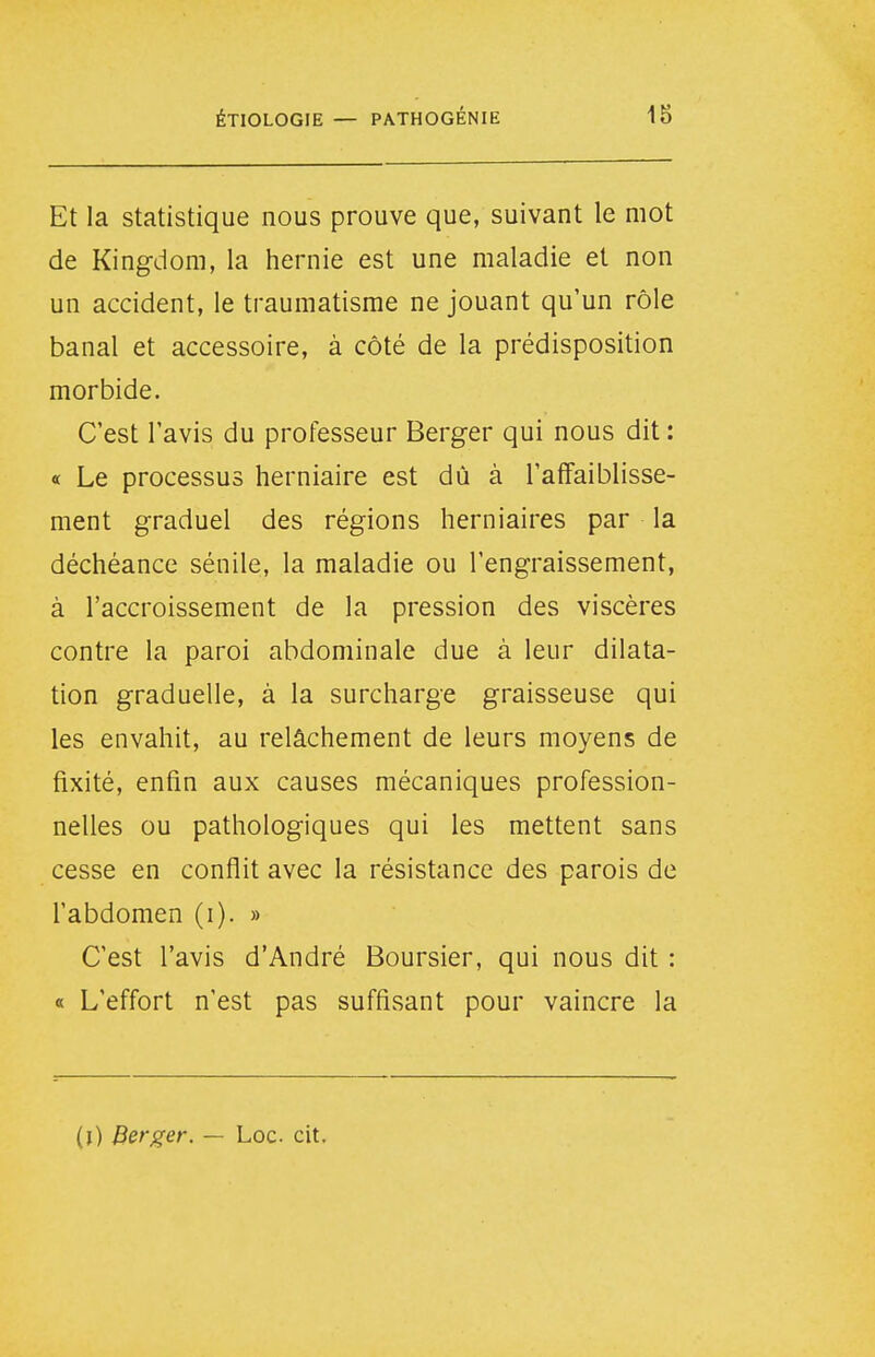 Et la statistique nous prouve que, suivant le mot de Kingdom, la hernie est une maladie et non un accident, le traumatisme ne jouant qu'un rôle banal et accessoire, à côté de la prédisposition morbide. C'est l'avis du professeur Berger qui nous dit : « Le processus herniaire est dû à l'affaiblisse- ment graduel des régions herniaires par la déchéance sénile, la maladie ou l'engraissement, à l'accroissement de la pression des viscères contre la paroi abdominale due à leur dilata- tion graduelle, à la surcharge graisseuse qui les envahit, au relâchement de leurs moyens de fixité, enfin aux causes mécaniques profession- nelles ou pathologiques qui les mettent sans cesse en conflit avec la résistance des parois de l'abdomen (i). » C'est l'avis d'André Boursier, qui nous dit : « L'effort n'est pas suffisant pour vaincre la