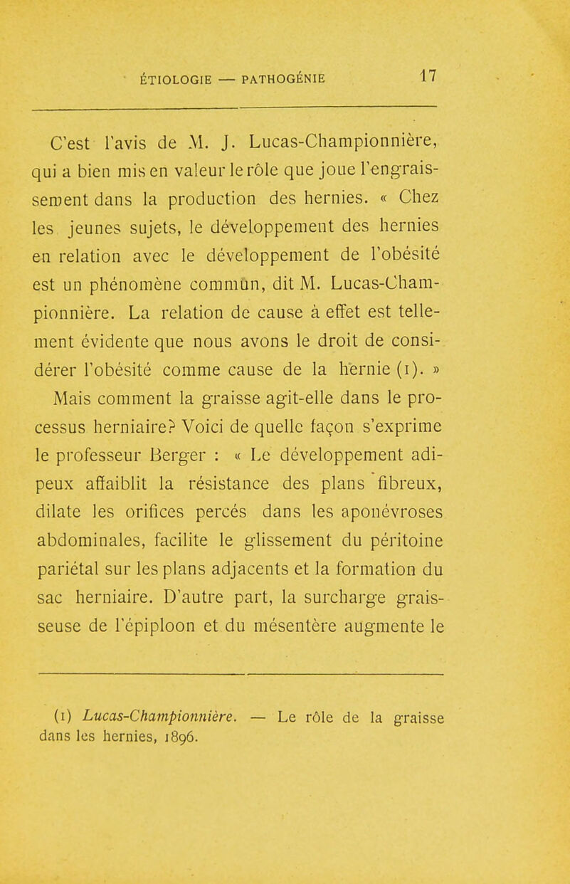 C'est l'avis de M. J. Lucas-Championnière, qui a bien mis en valeur le rôle que joue Tengrais- senient dans la production des hernies. « Chez les jeunes sujets, le développement des hernies en relation avec le développement de l'obésité est un phénomène commun, dit M. Lucas-Cham- pionnière. La relation de cause à effet est telle- ment évidente que nous avons le droit de consi- dérer l'obésité comme cause de la hernie (i). » Mais comment la graisse agit-elle dans le pro- cessus herniaire? Voici de quelle façon s'exprime le professeur Berger : « Le développement adi- peux affaiblit la résistance des plans fibreux, dilate les orifices percés dans les aponévroses abdominales, facilite le glissement du péritoine pariétal sur les plans adjacents et la formation du sac herniaire. D'autre part, la surcharge grais- seuse de l'épiploon et du mésentère augmente le (i) Lucas-Championnière. — Le rôle de la graisse dans les hernies, 1896.