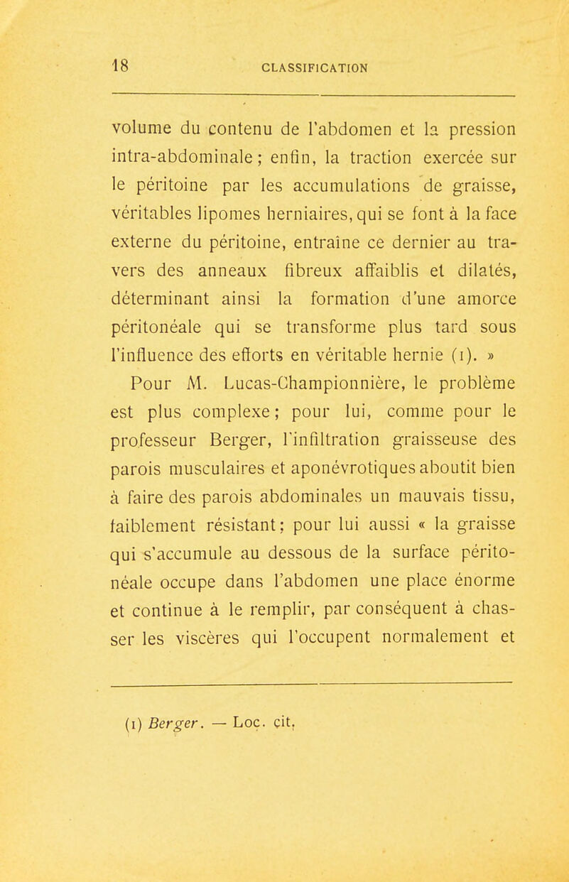 volume du contenu de l'abdomen et h pression intra-abdominale ; enfin, la traction exercée sur le péritoine par les accumulations de graisse, véritables lipomes herniaires, qui se font à la face externe du péritoine, entraîne ce dernier au tra- vers des anneaux fibreux affaiblis et dilatés, déterminant ainsi la formation d'une amorce péritonéale qui se transforme plus tard sous l'influence des efforts en véritable hernie (i). » Pour M. Lucas-Championnière, le problème est plus complexe; pour lui, comme pour le professeur Berger, l'infiltration graisseuse des parois musculaires et aponévrotiques aboutit bien à faire des parois abdominales un mauvais tissu, faiblement résistant; pour lui aussi « la graisse qui s'accumule au dessous de la surface périto- néale occupe dans l'abdomen une place énorme et continue à le remplir, par conséquent à chas- ser les viscères qui l'occupent normalement et