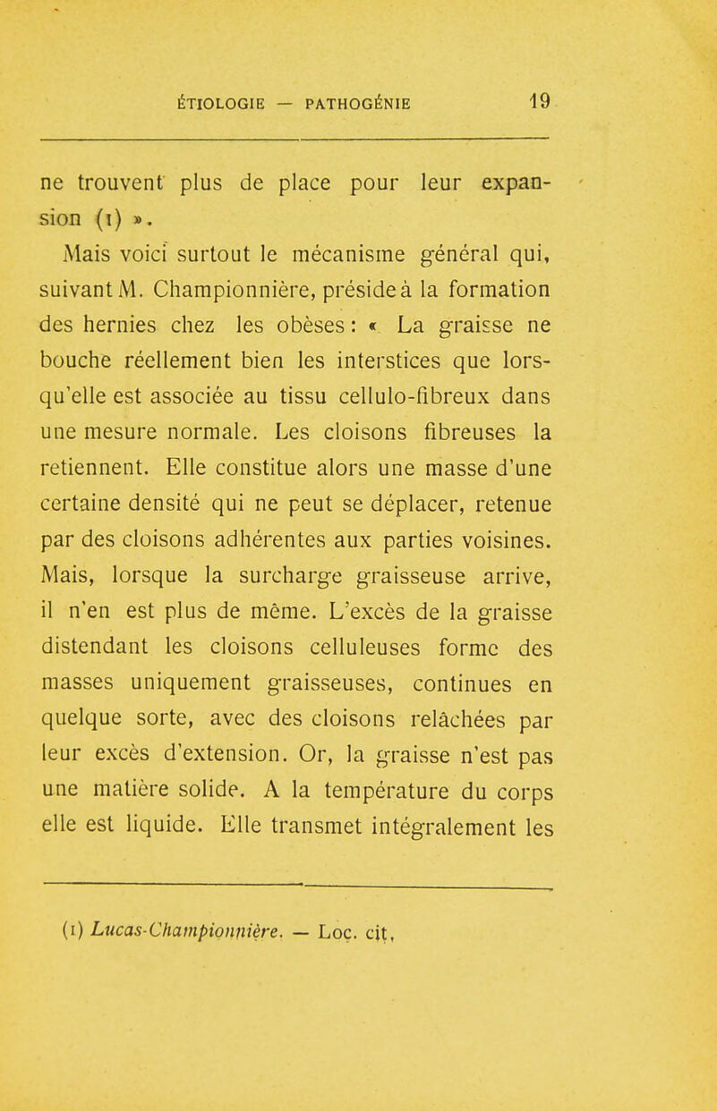 ne trouvent plus de place pour leur expan- sion (i) ». Mais voici surtout le mécanisme général qui, suivant Championnière, préside à la formation des hernies chez les obèses : « La graisse ne bouche réellement bien les interstices que lors- qu'elle est associée au tissu cellulo-fibreux dans une mesure normale. Les cloisons fibreuses la retiennent. Elle constitue alors une masse d'une certaine densité qui ne peut se déplacer, retenue par des cloisons adhérentes aux parties voisines. Mais, lorsque la surcharge graisseuse arrive, il n'en est plus de même. L'excès de la graisse distendant les cloisons celluleuses forme des masses uniquement graisseuses, continues en quelque sorte, avec des cloisons relâchées par leur excès d'extension. Or, la graisse n'est pas une matière solide. A la température du corps elle est liquide. Elle transmet intégralement les