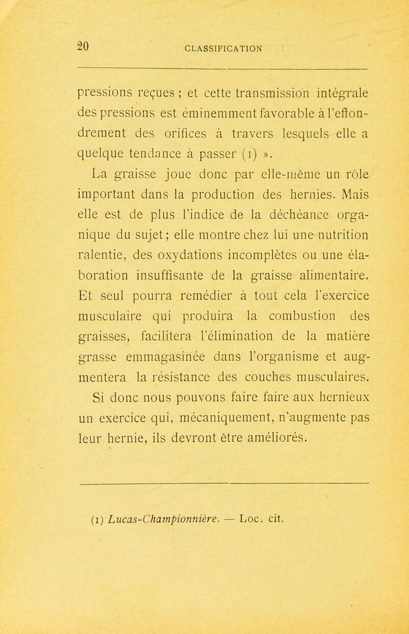 pressions reçues ; et cette transmission intégrale des pressions est éminemment favorable à l'effon- drement des orifices à travers lesquels elle a quelque tendance à passer (i) ». La graisse joue donc par elle-uiême un rôle important dans la production des hernies. Mais elle est de plus l'indice de la déchéance orga- nique du sujet; elle montre chez lui une nutrition ralentie, des oxydations incomplètes ou une éla- boration insuffisante de la graisse alimentaire. Et seul pourra remédier à tout cela l'exercice musculaire qui produira la combustion des graisses, facilitera l'élimination de la matière grasse emmagasinée dans l'organisme et aug- mentera la résistance des couches musculaires. Si donc nous pouvons faire faire aux hernieux un exercice qui, mécaniquement, n'augmente pas leur hernie, ils devront être améliorés.