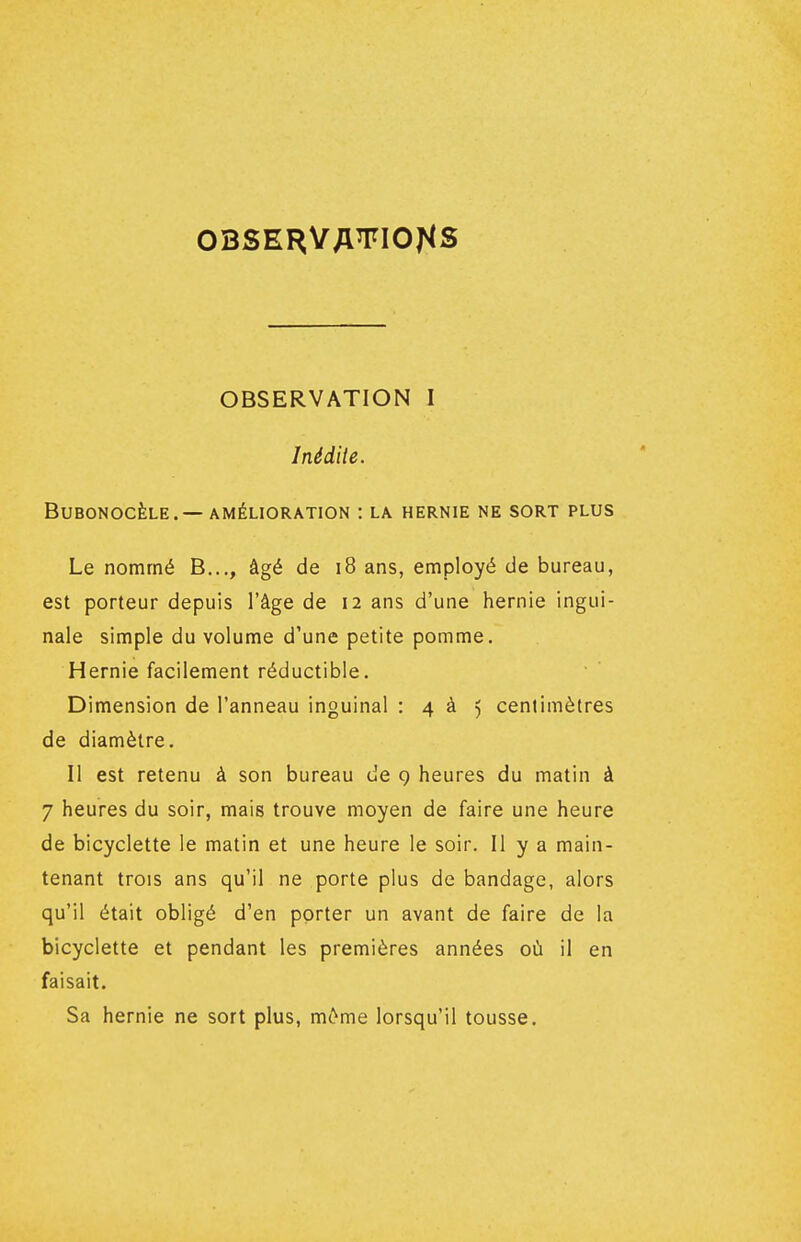 Inédiie. BUBONOCÈLE. — AMÉLIORATION : LA HERNIE NE SORT PLUS Le nommé B..., âgé de i8 ans, employé de bureau, est porteur depuis l'âge de 12 ans d'une hernie ingui- nale simple du volume d'une petite pomme. Hernie facilement réductible. Dimension de l'anneau inguinal : 4 à 5 centimètres de diamètre. Il est retenu à son bureau de 9 heures du matin à 7 heures du soir, mais trouve moyen de faire une heure de bicyclette le matin et une heure le soir. Il y a main- tenant trois ans qu'il ne porte plus de bandage, alors qu'il était obligé d'en porter un avant de faire de la bicyclette et pendant les premières années où il en faisait. Sa hernie ne sort plus, m6me lorsqu'il tousse.