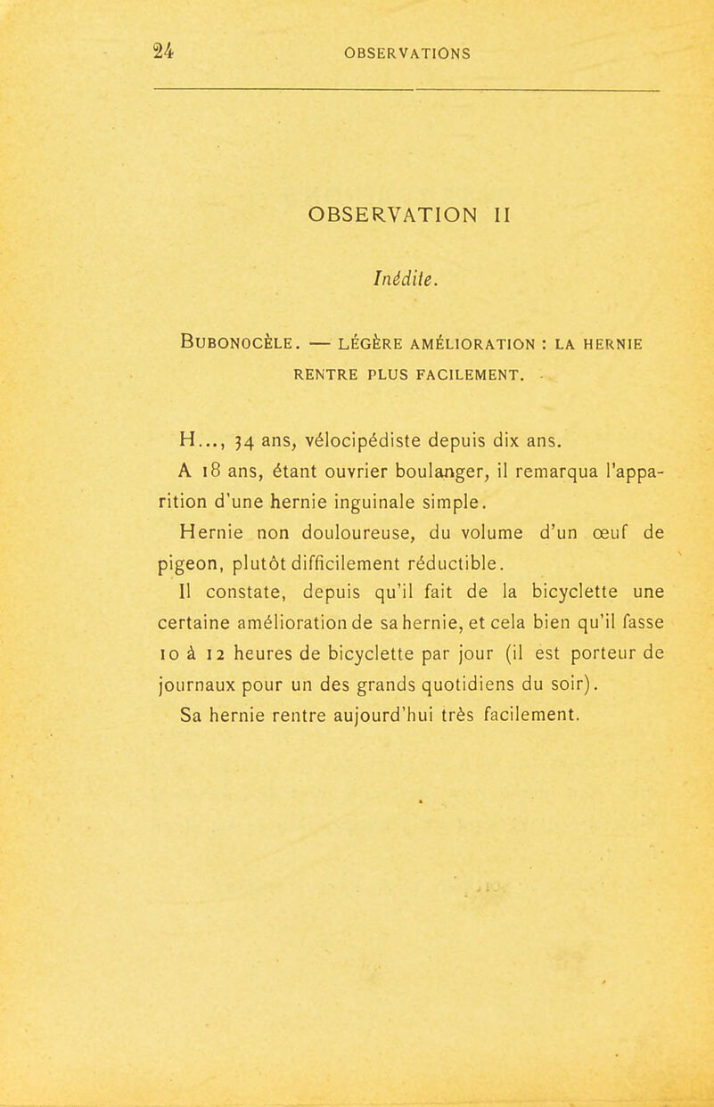 OBSERVATION II Inédite. BUBONOCÈLE. — LÉGÈRE AMÉLIORATION : LA HERNIE RENTRE PLUS FACILEMENT. H..., 34 ans, vélocipédiste depuis dix ans. A i8 ans, étant ouvrier boulanger, il remarqua l'appa- rition d'une hernie inguinale simple. Hernie non douloureuse, du volume d'un œuf de pigeon, plutôt difficilement réductible. Il constate, depuis qu'il fait de la bicyclette une certaine amélioration de sa hernie, et cela bien qu'il fasse 10 à 12 heures de bicyclette par jour (il est porteur de journaux pour un des grands quotidiens du soir). Sa hernie rentre aujourd'hui très facilement.