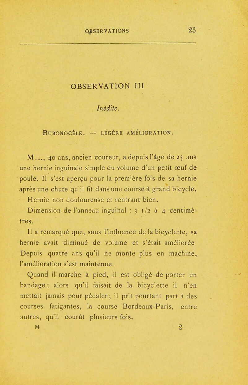 OBSERVATION III Inédite. BUBONOCÈI.E. — LÉGÈRE AMÉLIORATION. M..., 40 ans, ancien coureur, a depuis l'âge de 25 ans une hernie inguinale simple du volume d'un petit œuf de poule. II s'est aperçu pour la première fois de sa hernie après une chute qu'il fit dans une course à grand bicycle. Hernie non douloureuse et rentrant bien. Dimension de l'anneau inguinal : 3 1/2 à 4 centimè- tres. Il a remarqué que, sous l'influence de la bicyclette, sa hernie avait diminué de volume et s'était améliorée Depuis quatre ans qu'il ne monte plus en machine, l'amélioration s'est maintenue. Quand il marche à pied, il est obligé de porter un bandage ; alors qu'il faisait de la bicyclette il n'en mettait jamais pour pédaler; il prit pourtant part à des courses fatigantes, la course Bordeaux-Paris, entre autres, qu'il courût plusieurs fois. M 2