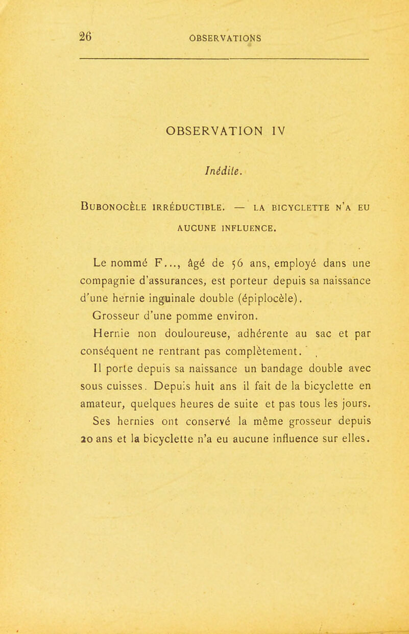 OBSERVATION IV Inédite. BUBONOCÈLE IRRÉDUCTIBLE. — LA BICYCLETTE N'a EU AUCUNE INFLUENCE. Le nommé F..., âgé de 56 ans, employé dans une compagnie d'assurances, est porteur depuis sa naissance d'une hernie inguinale double (épiplocèle). Grosseur d'une pomme environ. Hernie non douloureuse, adhérente au sac et par conséquent ne rentrant pas complètement. Il porte depuis sa naissance un bandage double avec sous cuisses. Depuis huit ans il fait de la bicyclette en amateur, quelques heures de suite et pas tous les jours. Ses hernies ont conservé la même grosseur depuis 20 ans et la bicyclette n'a eu aucune influence sur elles.