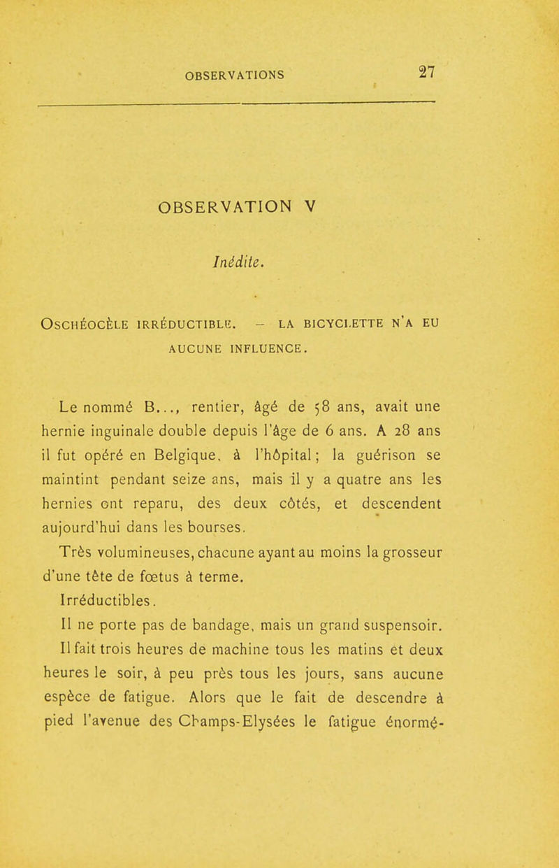 OBSERVATION V Inédite. OSCHÉOCÈLE IRRÉDUCTIBLlî. - LA BICYCLETTE N'a EU AUCUNE INFLUENCE. Le nommé B..., rentier, âgé de 58 ans, avait une hernie inguinale double depuis l'âge de 6 ans. A 28 ans il fut opéré en Belgique, à l'hôpital; la guérison se maintint pendant seize ans, mais il y a quatre ans les hernies ont reparu, des deux côtés, et descendent aujourd'hui dans les bourses. Très volumineuses, chacune ayant au moins la grosseur d'une tête de fœtus à terme. Irréductibles. II ne porte pas de bandage, mais un grand suspensoir. Il fait trois heures de machine tous les matins et deux heures le soir, à peu près tous les jours, sans aucune espèce de fatigue. Alors que le fait de descendre à pied l'avenue des Champs-Elysées le fatigue énormé-