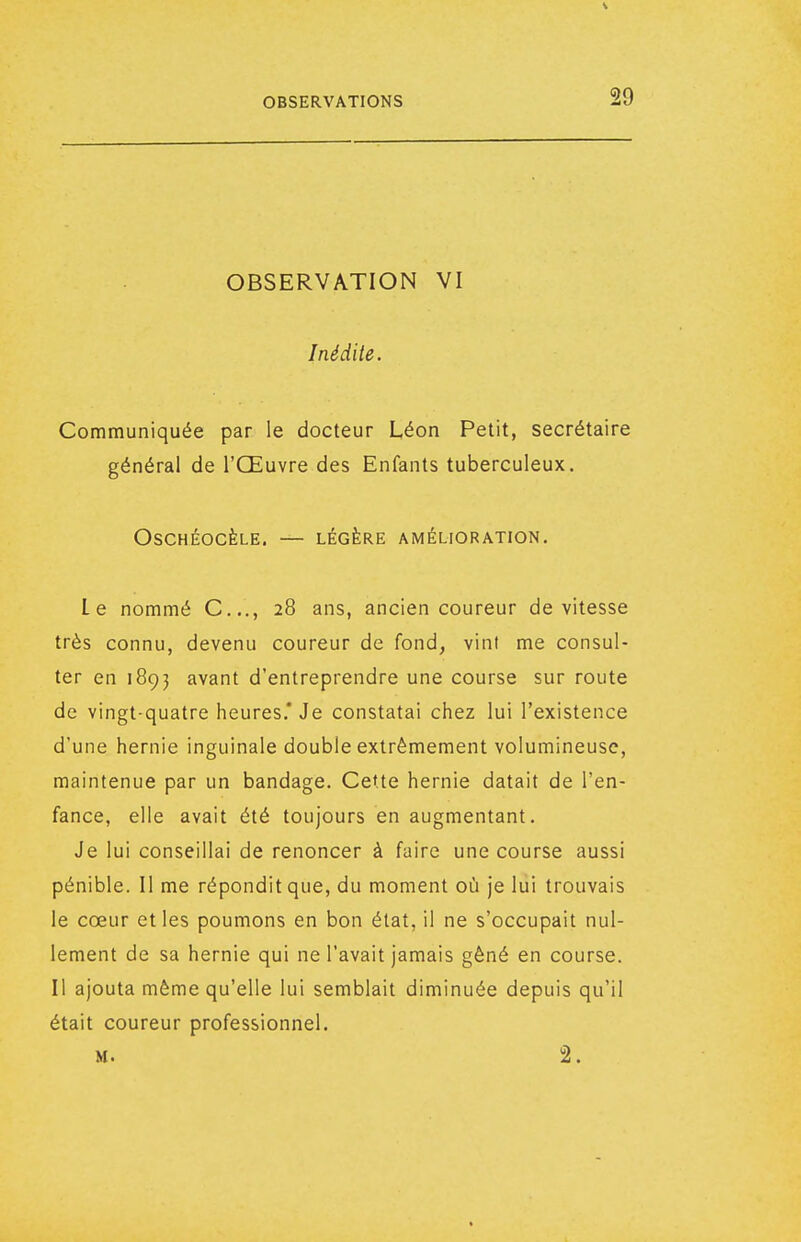 OBSERVATION VI Inédite. Communiquée par le docteur Léon Petit, secrétaire général de l'Œuvre des Enfants tuberculeux. OSCHÉOCÈLE. — LÉGÈRE AMÉLIORATION. Le nommé C..., 28 ans, ancien coureur de vitesse très connu, devenu coureur de fond, vint me consul- ter en 1893 avant d'entreprendre une course sur route de vingt-quatre heures.* Je constatai chez lui l'existence d'une hernie inguinale double extrêmement volumineuse, maintenue par un bandage. Cette hernie datait de l'en- fance, elle avait été toujours en augmentant. Je lui conseillai de renoncer à faire une course aussi pénible. Il me répondit que, du moment où je lui trouvais le cœur et les poumons en bon état, il ne s'occupait nul- lement de sa hernie qui ne l'avait jamais gêné en course. Il ajouta même qu'elle lui semblait diminuée depuis qu'il était coureur professionnel. M. 2.