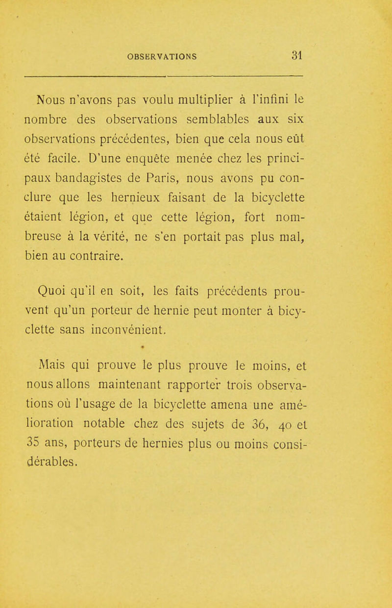 Nous n'avons pas voulu multiplier à l'infini le nombre des observations semblables aux six observations précédentes, bien que cela nous eût été facile. D'une enquête menée chez les princi- paux bandagistes de Paris, nous avons pu con- clure que les hernieux faisant de la bicyclette étaient légion, et que cette légion, fort nom- breuse à la vérité, ne s'en portait pas plus mal, bien au contraire. Quoi qu'il en soit, les faits précédents prou- vent qu'un porteur de hernie peut monter à bicy- clette sans inconvénient. • Mais qui prouve le plus prouve le moins, et nous allons maintenant rapporter trois observa- tions où l'usage de la bicyclette amena une amé- lioration notable chez des sujets de 36, 40 et 35 ans, porteurs de hernies plus ou moins consi- dérables.