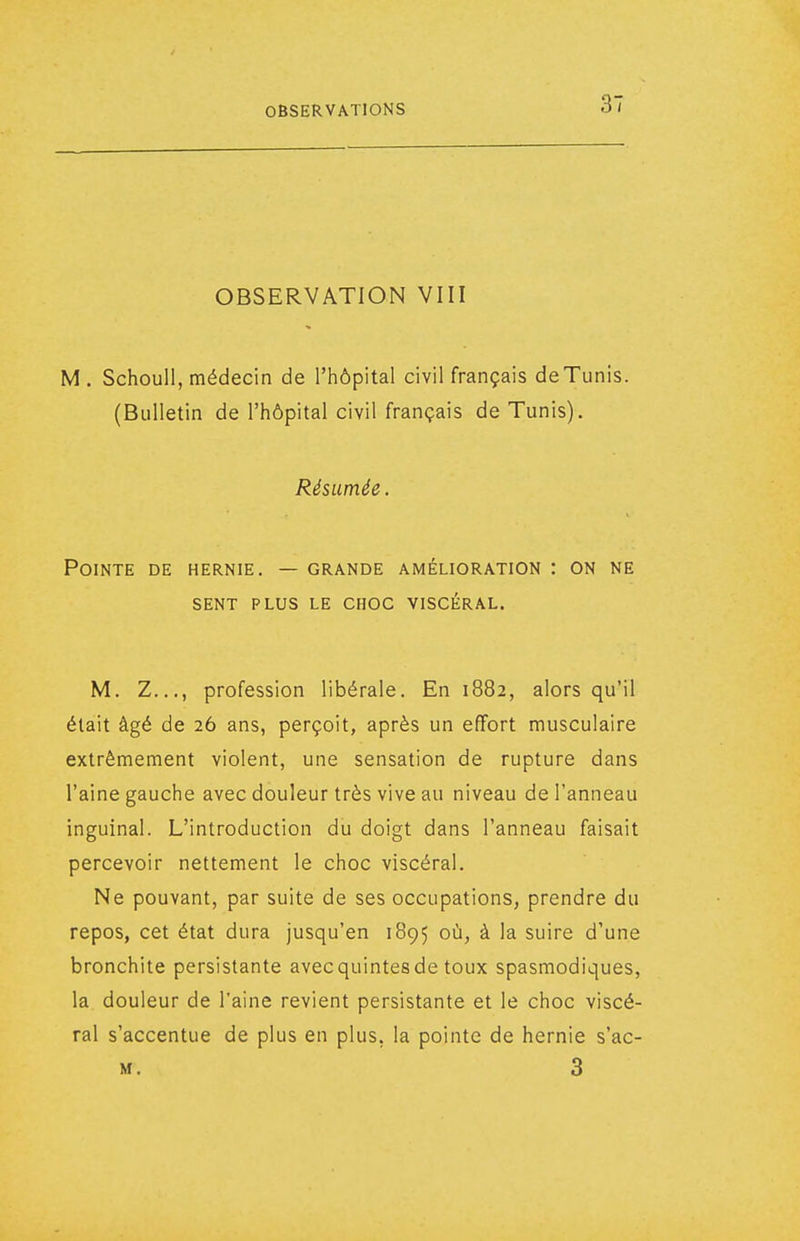 OBSERVATION VIII M. Schoull, médecin de l'hôpital civil français de Tunis. (Bulletin de l'hôpital civil français de Tunis). Résumée. Pointe de hernie. — grande amélioration : on ne sent plus le choc viscéral. M. Z..., profession libérale. En 1882, alors qu'il était âgé de 26 ans, perçoit, après un effort musculaire extrêmement violent, une sensation de rupture dans l'aine gauche avec douleur très vive au niveau de l'anneau inguinal. L'introduction du doigt dans l'anneau faisait percevoir nettement le choc viscéral. Ne pouvant, par suite de ses occupations, prendre du repos, cet état dura jusqu'en 1895 où, à la suire d'une bronchite persistante avec quintes de toux spasmodiques, la douleur de l'aine revient persistante et le choc viscé- ral s'accentue de plus en plus, la pointe de hernie s'ac- M. 3