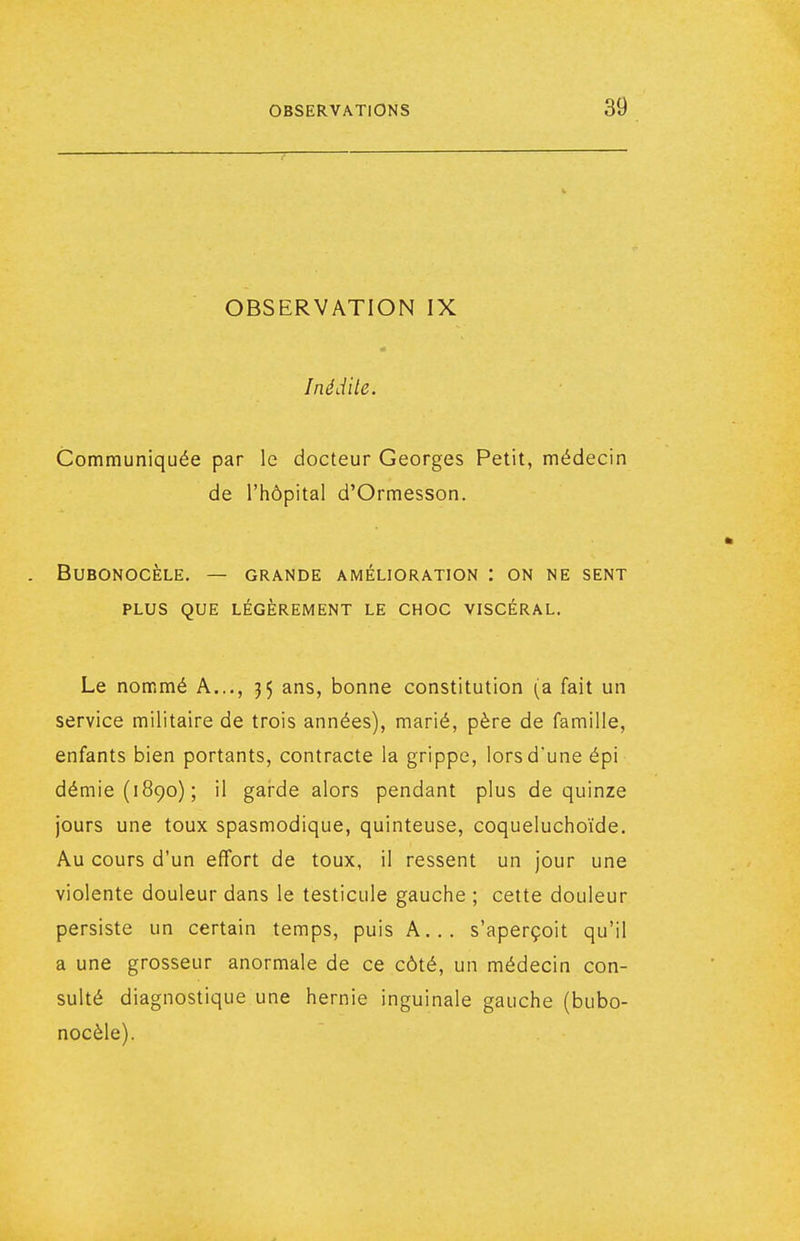 OBSERVATION IX Inédile. Communiquée par le docteur Georges Petit, médecin de l'hôpital d'Ormesson. BUBONOCÈLE. — GRANDE AMÉLIORATION : ON NE SENT PLUS QUE LÉGÈREMENT LE CHOC VISCÉRAL. Le nommé A..., 35 ans, bonne constitution (a fait un service militaire de trois années), marié, père de famille, enfants bien portants, contracte la grippe, lors dune épi démie(i89o); il gai-de alors pendant plus de quinze jours une toux spasmodique, quinteuse, coqueluchoïde. Au cours d'un effort de toux, il ressent un jour une violente douleur dans le testicule gauche ; cette douleur persiste un certain temps, puis A... s'aperçoit qu'il a une grosseur anormale de ce côté, un médecin con- sulté diagnostique une hernie inguinale gauche (bubo- nocèle).